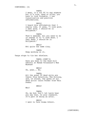 TANYA
I mean, it's not PC to say anymore
but it's true. Dead or alive, you
have to look fuckable. I use
visualization and positive
affirmations.
EMILY
I heard this affirmation that I
really like. It goes, “I look good.
I feel good. I should be in
Hollywood.”
TANYA
That’s awesome. All you need to do
is change it to “I look dead. I
feel dead. I should be in
Hollywood.”
EMILY
Not quite the same ring.
TANYA
Keep working on it.
Tanya stops to tie her shoelace.
TANYA (CONT'D)
Have you been to the Dead Girl
exhibit at Madam Troussaud's Wax
Museum?
EMILY
Oh, yeah... No.
TANYA
All the great TV dead girls are
there: True Detective, The Killing,
and, of course, the queen of all
dead girls: Laura Palmer from Twin
Peaks.
EMILY
Who?
TANYA
Oh, my God. Don’t let Larry hear
you say that. Do your research.
It’s part of being an actor.
EMILY
I went to Yale Drama School.
CONTINUED: (4)
(CONTINUED)
5.
 