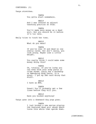 Tanya stretches.
TANYA
You gotta start somewhere.
EMILY
And I was offered an adjunct
teaching position at UCLA.
TANYA
You’ll make more money as a dead
girl. But you should do it before
it’s too late.
Emily tries to touch her toes.
EMILY
What do you mean?
TANYA
If you’re over 30 and dead no one
really cares. But don’t worry, you
look young. Maybe lose a little
weight.
EMILY
You really think I could make some
money doing this?
TANYA
Oh, totally. If you’re lucky you
can even book your body parts in
crime shows. Larry has a workshop
on Embodying Body Parts. It’s
great. I got my SAG card doing that
stuff.
EMILY
I have an MFA.
TANYA
Great! You'll probably get a few
lines before they kill you.
EMILY
Have you booked anything?
Tanya goes into a downward dog yoga pose.
TANYA
I just booked a new series playing
the featured dead girl whose death
turns this whole town upside down.
CONTINUED: (5)
(CONTINUED)
6.
 
