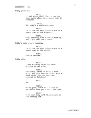 Emily joins her.
EMILY
I read about that! That’s the one
that takes place in a small town in
Denmark?
TANYA
No, that’s a different one.
EMILY
Is it the one that takes place in a
small town in the Midwest?
TANYA
That actually didn’t get picked up.
Don’t you read the trades?
Emily's arms start shaking.
EMILY
Is it the one that takes place in a
small town in the south?
TANYA
That’s network.
Emily sits.
EMILY
I was actually thinking about
writing my own pilot.
TANYA
Seriously. Start it with a dead
girl. All good stories start with a
dead girl. Did you see that
special on Dateline?
EMILY
No.
TANYA
Oh my gosh, don’t tell Larry or
Hollywood that you didn’t see that.
EMILY
I've been busy with Shakespeare in
the Parking Lot.
CONTINUED: (6)
(CONTINUED)
7.
 