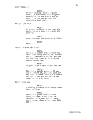 TANYA
It was amazing. Archeologists
actually discovered the original
manuscript of the bible and it
says, "In the beginning, God
created a dead girl."
Emily lies down.
EMILY
My niece confided in me that she
wants to be a dead girl when she
grow up.
TANYA
Have you seen the dead girl dolls?!
EMILY
What?
Tanya rotates her hips.
TANYA
One has a little rope around her
neck from being strangled, another
has a fingernail missing, and the
SVU edition comes with a little
sperm sample jar.
EMILY
Do you think I should get her one?
TANYA
They’re a little pricey. If you
can't afford it, you can just get
the toe, I think. There's a little
tag on it and you can write her
name in. It's so cute.
Emily gets up.
EMILY
I should probably take every class
Larry offers.
TANYA
There’s a great "How to Take
Larry’s Class" class that he
teaches. It’s amazing. It made
every other class after that like
PHD-y.
CONTINUED: (7)
(CONTINUED)
8.
 