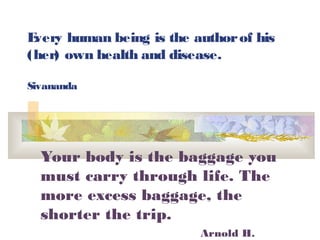 Every human being is the authorof his
(her) own health and disease.
Sivananda
Your body is the baggage you
must carry through life. The
more excess baggage, the
shorter the trip.
Arnold H.
 