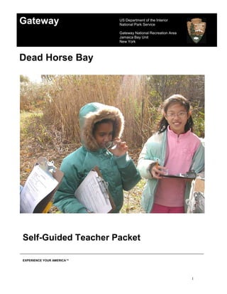 Gateway                    US Department of the Interior
                           National Park Service

                           Gateway National Recreation Area
                           Jamaica Bay Unit
                           New York



Dead Horse Bay




Self-Guided Teacher Packet

EXPERIENCE YOUR AMERICA™




                                                              1
 