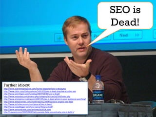 SEO is
                                                                                       Dead!




Further idiocy:
http://www.searchengineguide.com/stoney-degeyter/seo-is-dead.php
http://www.clickz.com/clickz/column/1691370/seo-is-dead-long-live-er-other-seo
http://www.seorefugee.com/seoblog/2007/03/30/seo-is-dead/
http://www.seotoday.com/browse.php/category/articles/id/504/index.php
http://www.emergence-media.com/2007/05/seo-is-dead-where-is-your-audience-searching/
http://www.webpronews.com/insiderreports/2004/02/03/is-organic-seo-dead
http://www.nicholasroussos.com/general/seo-is-dead/
http://www.copyblogger.com/seo-copywriting-is-dead/
http://www.seroundtable.com/archives/003706.html
http://calacanis.com/2007/02/07/why-people-hate-seo-and-why-smo-is-bulls-t/
 