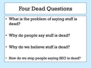 Four Dead Questions
• What is the problem of saying stuff is
  dead?

• Why do people say stuff is dead?

• Why do we believe stuff is dead?

• How do we stop people saying SEO is dead?
 
