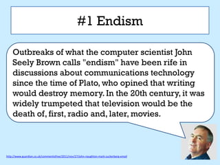 #1 Endism

    Outbreaks of what the computer scientist John
    Seely Brown calls "endism" have been rife in
    discussions about communications technology
    since the time of Plato, who opined that writing
    would destroy memory. In the 20th century, it was
    widely trumpeted that television would be the
    death of, first, radio and, later, movies.



http://www.guardian.co.uk/commentisfree/2011/nov/27/john-naughton-mark-zuckerberg-email
 