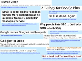http://www.pcmag.com/article2/0,2817,2397829,00.asp


                                                                                              http://www.forbes.com/sites/insertcoin/2011/08/15/a-eulogy-
                                                                                              for-google-plus/




                                                                                              http://econsultancy.com/uk/blog/6769-seo-is-dead-again


  http://www.dailymail.co.uk/sciencetech/article-1329979/Facebook-email-
  Mark-Zuckerberg-launches-Google-Gmail-killer.html




                                                                                                http://calacanis.com/2007/02/07/why-people-hate-seo-and-
                                                                                                why-smo-is-bulls-t/

 http://www.bbc.co.uk/news/magazine-15829333




                                                                                                 http://www.guardian.co.uk/lifeandstyle/lostinshowbiz/2010/jul
                                                                                                 /08/prince-internet-dead-itunes




                                                                                          http://www.slate.com/articles/technology/technology/2011/11/google
http://www.bureau24.net/2011/07/13/is-facebook-dead-the-launch-of-google-plus/            _had_a_chance_to_compete_with_facebook_not_anymore_.html



                                                                                 http://paidcontent.org/article/419-seo-is-dead-and-the-new-king-is-smo/
 