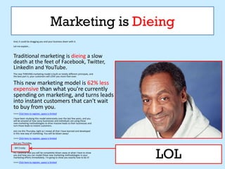 Marketing is Dieing
And, it could be dragging you and your business down with it.
Let me explain...



Traditional marketing is dieing a slow
death at the feet of Facebook, Twitter,
LinkedIn and YouTube.
The new THRIVING marketing model is built on totally different principals, and
the best part is, your customers will LOVE you more then ever.

This new marketing model is 62% less
expensive than what you're currently
spending on marketing, and turns leads
into instant customers that can't wait
to buy from you.
>>>> Click here to register, space is limited
I have been studying this model extensively over the last few years, and you
will be amazed at how savvy businesses and individuals are using these
new marketing methodologies to drive massive leads to their businesses and
turn those leads to instant customers.

Join me this Thursday night as I reveal all that I have learned and developed
in this new way of marketing. You will be blown away!
>>>> Click here to register, space is limited
See you Thursday,




                                                                                 LOL
- Bill Crosby
PS. I promise that you will be completely blown away at what I have to show
you and how you can model these new marketing methodologies in your
marketing efforts immediately. I'm going to show you exactly how to do it!
>>>> Click here to register, space is limited
 