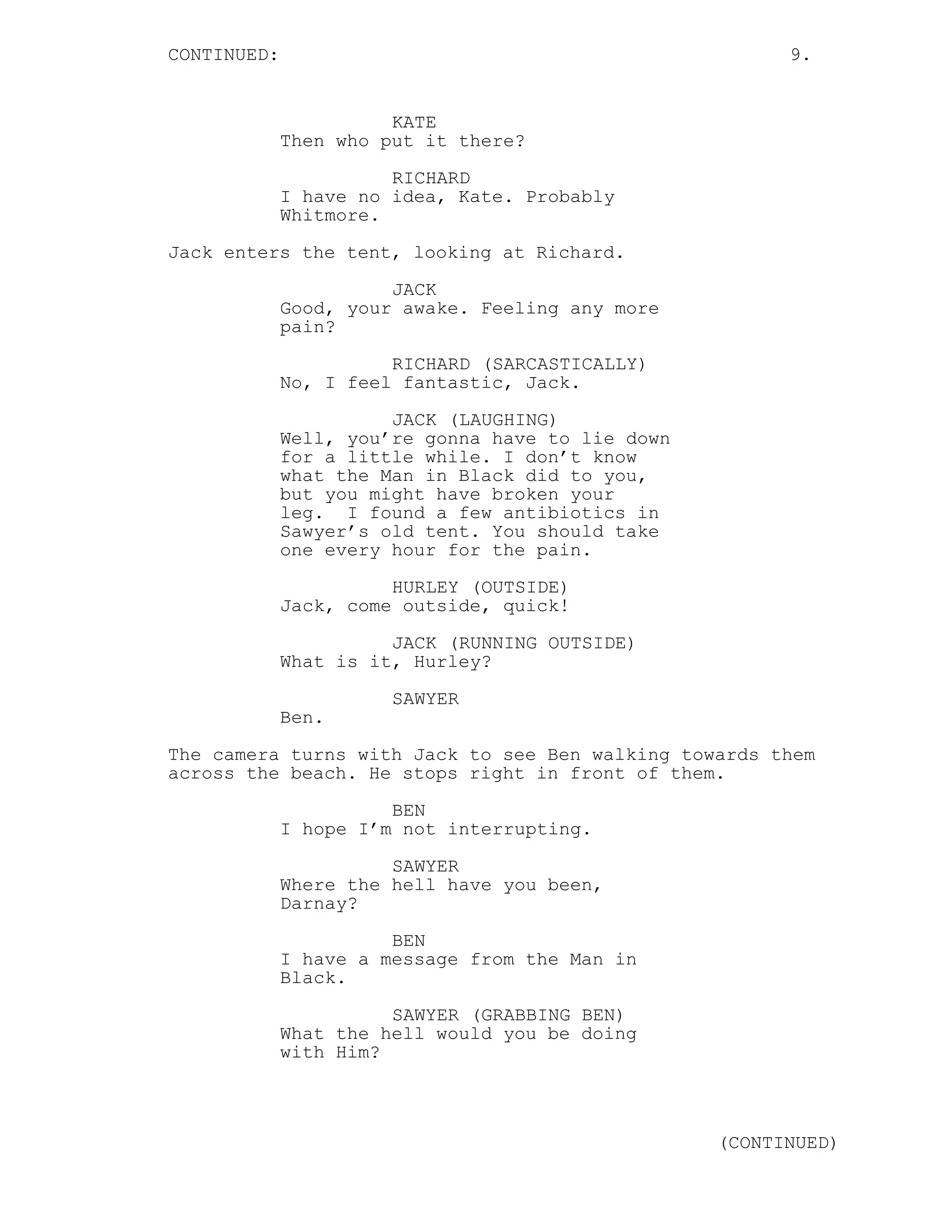CONTINUED:                                               9.


                       KATE
             Then who put it there?
                       RICHARD
             I have no idea, Kate. Probably
             Whitmore.

Jack enters the tent, looking at Richard.
                       JACK
             Good, your awake. Feeling any more
             pain?
                       RICHARD (SARCASTICALLY)
             No, I feel fantastic, Jack.
                       JACK (LAUGHING)
             Well, you’re gonna have to lie down
             for a little while. I don’t know
             what the Man in Black did to you,
             but you might have broken your
             leg. I found a few antibiotics in
             Sawyer’s old tent. You should take
             one every hour for the pain.
                       HURLEY (OUTSIDE)
             Jack, come outside, quick!
                       JACK (RUNNING OUTSIDE)
             What is it, Hurley?
                       SAWYER
             Ben.
The camera turns with Jack to see Ben walking towards them
across the beach. He stops right in front of them.
                       BEN
             I hope I’m not interrupting.

                       SAWYER
             Where the hell have you been,
             Darnay?
                       BEN
             I have a message from the Man in
             Black.
                       SAWYER (GRABBING BEN)
             What the hell would you be doing
             with Him?



                                                   (CONTINUED)
 