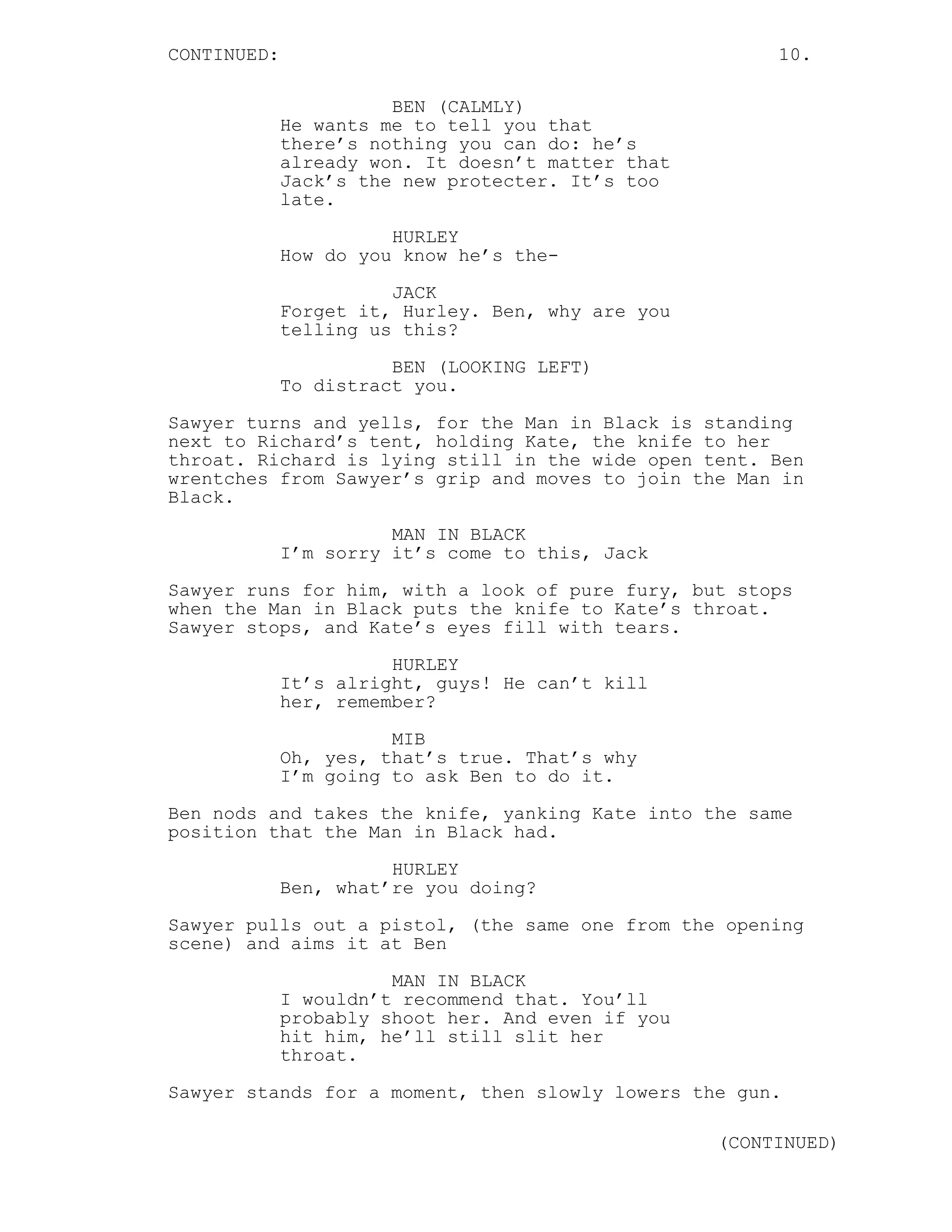 CONTINUED:                                              10.

                       BEN (CALMLY)
             He wants me to tell you that
             there’s nothing you can do: he’s
             already won. It doesn’t matter that
             Jack’s the new protecter. It’s too
             late.
                       HURLEY
             How do you know he’s the-

                       JACK
             Forget it, Hurley. Ben, why are you
             telling us this?
                       BEN (LOOKING LEFT)
             To distract you.
Sawyer turns and yells, for the Man in Black is standing
next to Richard’s tent, holding Kate, the knife to her
throat. Richard is lying still in the wide open tent. Ben
wrentches from Sawyer’s grip and moves to join the Man in
Black.
                       MAN IN BLACK
             I’m sorry it’s come to this, Jack
Sawyer runs for him, with a look of pure fury, but stops
when the Man in Black puts the knife to Kate’s throat.
Sawyer stops, and Kate’s eyes fill with tears.
                       HURLEY
             It’s alright, guys! He can’t kill
             her, remember?
                       MIB
             Oh, yes, that’s true. That’s why
             I’m going to ask Ben to do it.

Ben nods and takes the knife, yanking Kate into the same
position that the Man in Black had.
                       HURLEY
             Ben, what’re you doing?

Sawyer pulls out a pistol, (the same one from the opening
scene) and aims it at Ben
                       MAN IN BLACK
             I wouldn’t recommend that. You’ll
             probably shoot her. And even if you
             hit him, he’ll still slit her
             throat.
Sawyer stands for a moment, then slowly lowers the gun.

                                                   (CONTINUED)
 