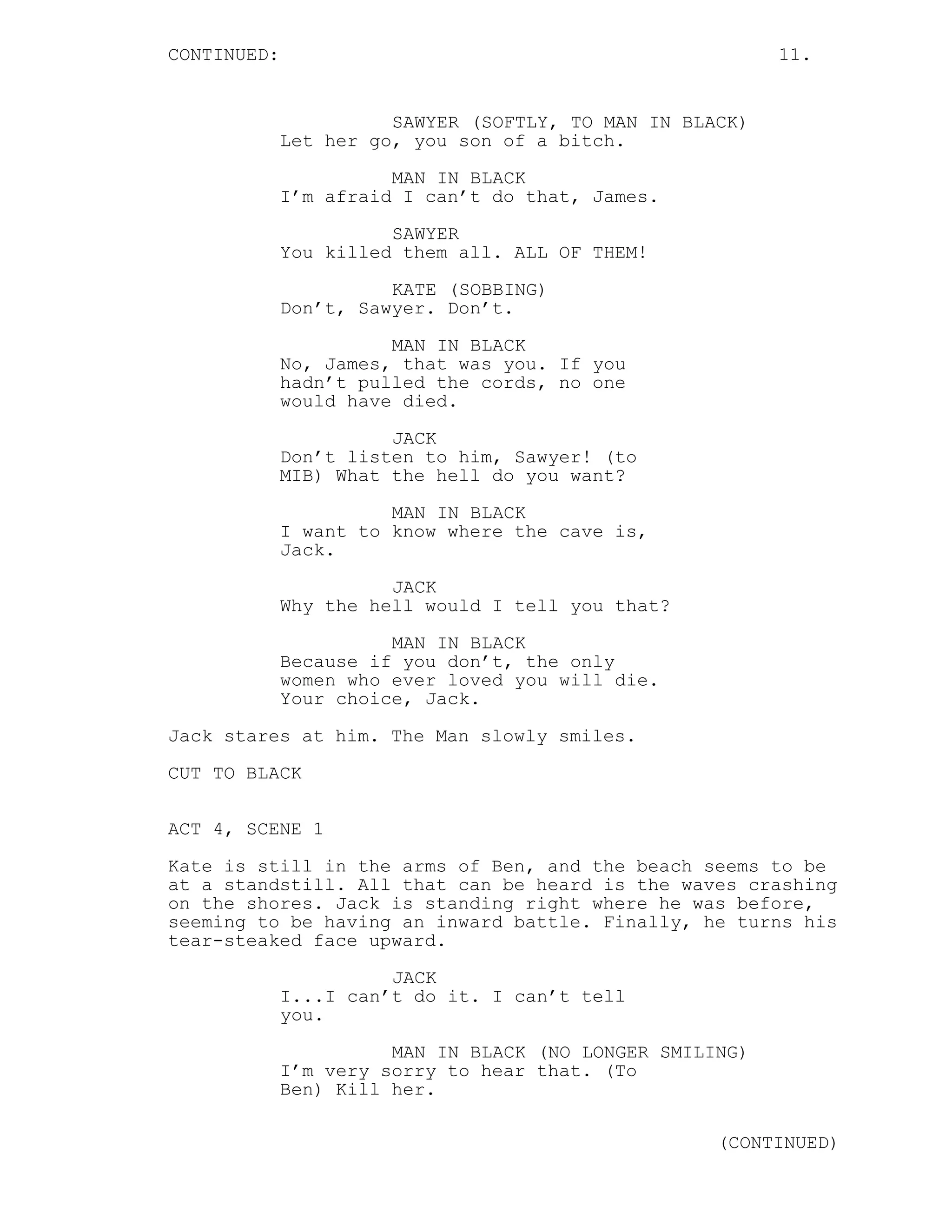 CONTINUED:                                                11.


                       SAWYER (SOFTLY, TO MAN IN BLACK)
             Let her go, you son of a bitch.
                       MAN IN BLACK
             I’m afraid I can’t do that, James.

                       SAWYER
             You killed them all. ALL OF THEM!
                       KATE (SOBBING)
             Don’t, Sawyer. Don’t.

                       MAN IN BLACK
             No, James, that was you. If you
             hadn’t pulled the cords, no one
             would have died.

                       JACK
             Don’t listen to him, Sawyer! (to
             MIB) What the hell do you want?
                       MAN IN BLACK
             I want to know where the cave is,
             Jack.
                       JACK
             Why the hell would I tell you that?
                       MAN IN BLACK
             Because if you don’t, the only
             women who ever loved you will die.
             Your choice, Jack.
Jack stares at him. The Man slowly smiles.

CUT TO BLACK

ACT 4, SCENE 1

Kate is still in the arms of Ben, and the beach seems to be
at a standstill. All that can be heard is the waves crashing
on the shores. Jack is standing right where he was before,
seeming to be having an inward battle. Finally, he turns his
tear-steaked face upward.

                       JACK
             I...I can’t do it. I can’t tell
             you.
                       MAN IN BLACK (NO LONGER SMILING)
             I’m very sorry to hear that. (To
             Ben) Kill her.

                                                    (CONTINUED)
 