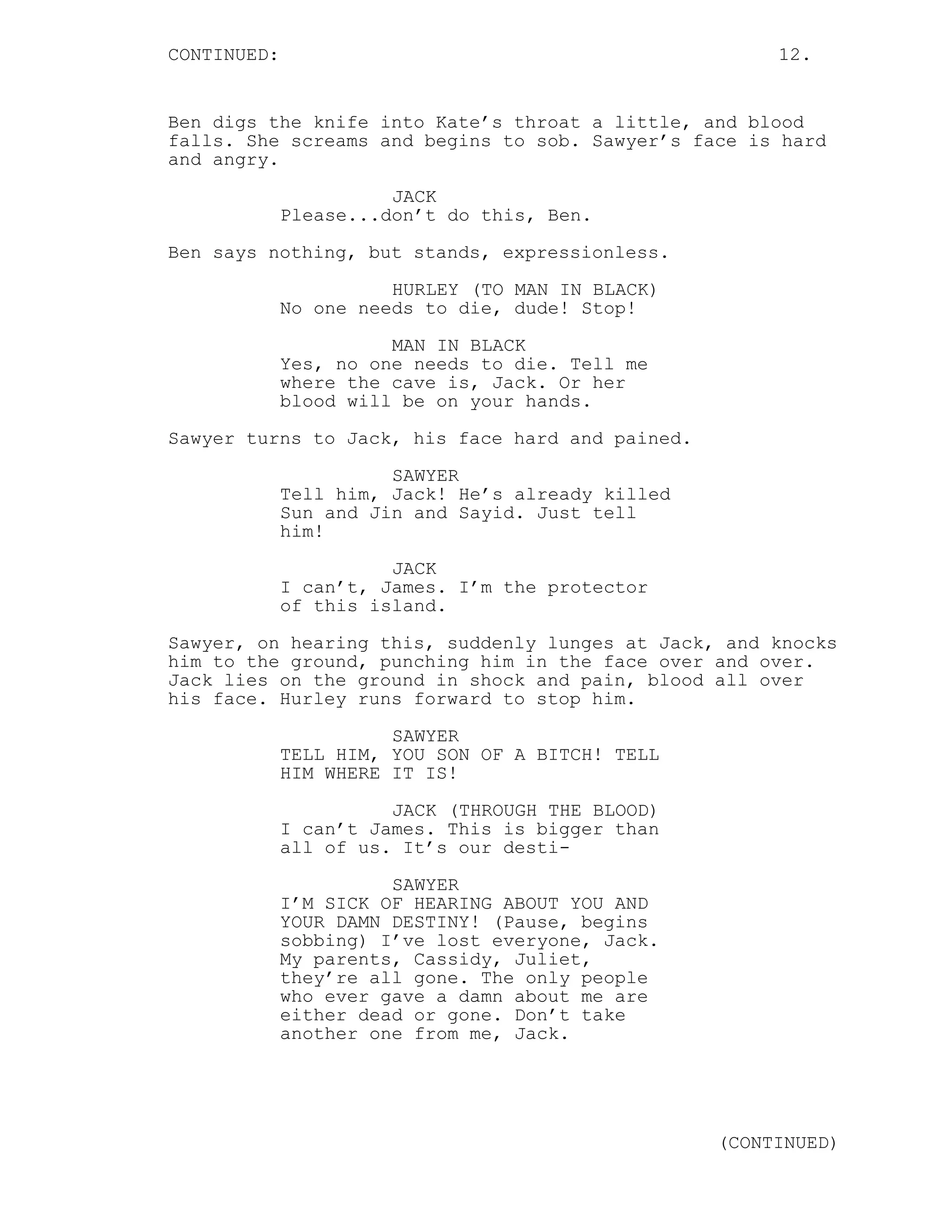 CONTINUED:                                              12.


Ben digs the knife into Kate’s throat a little, and blood
falls. She screams and begins to sob. Sawyer’s face is hard
and angry.
                       JACK
             Please...don’t do this, Ben.
Ben says nothing, but stands, expressionless.
                       HURLEY (TO MAN IN BLACK)
             No one needs to die, dude! Stop!

                       MAN IN BLACK
             Yes, no one needs to die. Tell me
             where the cave is, Jack. Or her
             blood will be on your hands.

Sawyer turns to Jack, his face hard and pained.
                       SAWYER
             Tell him, Jack! He’s already killed
             Sun and Jin and Sayid. Just tell
             him!

                       JACK
             I can’t, James. I’m the protector
             of this island.
Sawyer, on hearing this, suddenly lunges at Jack, and knocks
him to the ground, punching him in the face over and over.
Jack lies on the ground in shock and pain, blood all over
his face. Hurley runs forward to stop him.
                       SAWYER
             TELL HIM, YOU SON OF A BITCH! TELL
             HIM WHERE IT IS!
                       JACK (THROUGH THE BLOOD)
             I can’t James. This is bigger than
             all of us. It’s our desti-

                       SAWYER
             I’M SICK OF HEARING ABOUT YOU AND
             YOUR DAMN DESTINY! (Pause, begins
             sobbing) I’ve lost everyone, Jack.
             My parents, Cassidy, Juliet,
             they’re all gone. The only people
             who ever gave a damn about me are
             either dead or gone. Don’t take
             another one from me, Jack.




                                                   (CONTINUED)
 