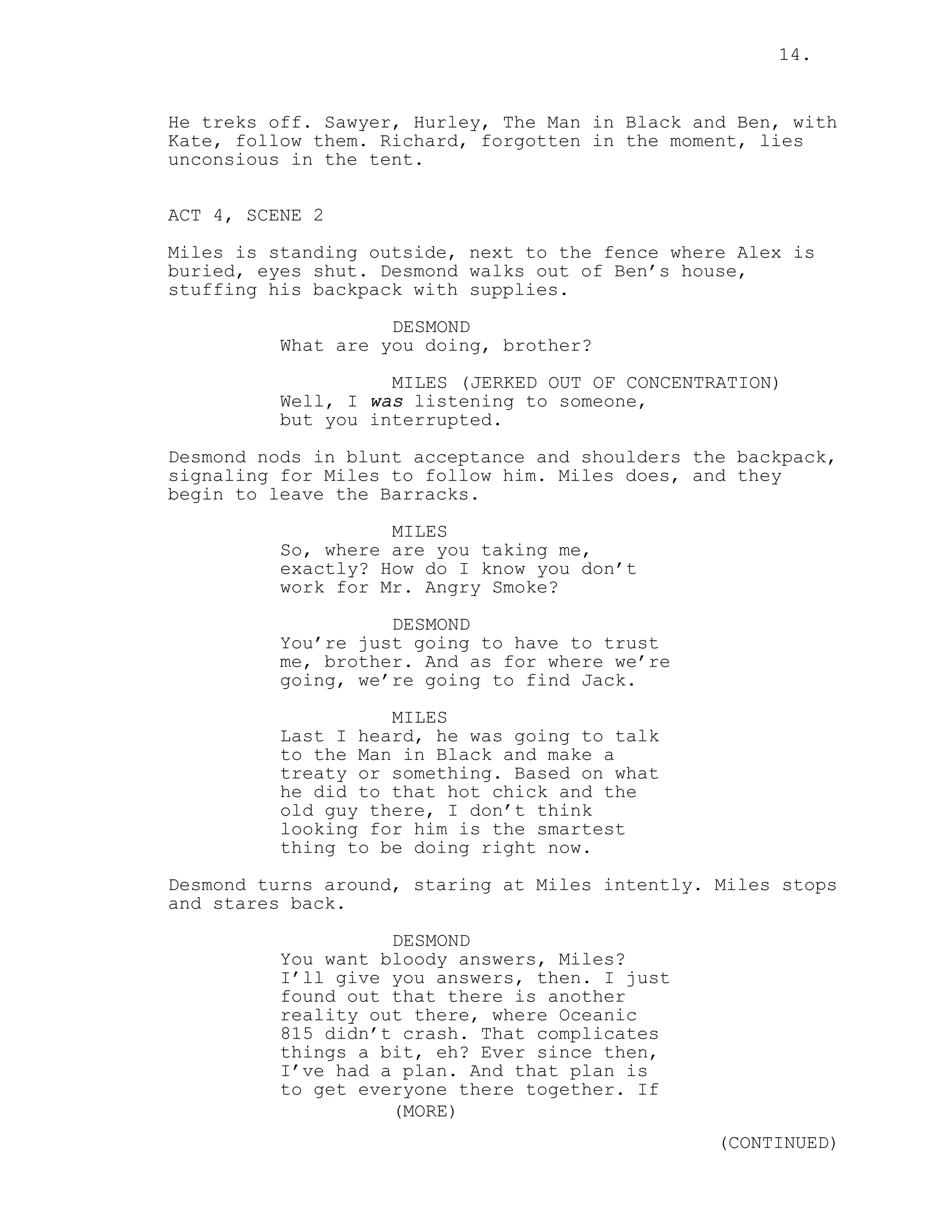 14.


He treks off. Sawyer, Hurley, The Man in Black and Ben, with
Kate, follow them. Richard, forgotten in the moment, lies
unconsious in the tent.


ACT 4, SCENE 2
Miles is standing outside, next to the fence where Alex is
buried, eyes shut. Desmond walks out of Ben’s house,
stuffing his backpack with supplies.

                    DESMOND
          What are you doing, brother?
                    MILES (JERKED OUT OF CONCENTRATION)
          Well, I was listening to someone,
          but you interrupted.

Desmond nods in blunt acceptance and shoulders the backpack,
signaling for Miles to follow him. Miles does, and they
begin to leave the Barracks.
                    MILES
          So, where are you taking me,
          exactly? How do I know you don’t
          work for Mr. Angry Smoke?
                    DESMOND
          You’re just going to have to trust
          me, brother. And as for where we’re
          going, we’re going to find Jack.
                    MILES
          Last I heard, he was going to talk
          to the Man in Black and make a
          treaty or something. Based on what
          he did to that hot chick and the
          old guy there, I don’t think
          looking for him is the smartest
          thing to be doing right now.

Desmond turns around, staring at Miles intently. Miles stops
and stares back.
                    DESMOND
          You want bloody answers, Miles?
          I’ll give you answers, then. I just
          found out that there is another
          reality out there, where Oceanic
          815 didn’t crash. That complicates
          things a bit, eh? Ever since then,
          I’ve had a plan. And that plan is
          to get everyone there together. If
                    (MORE)
                                                 (CONTINUED)
 