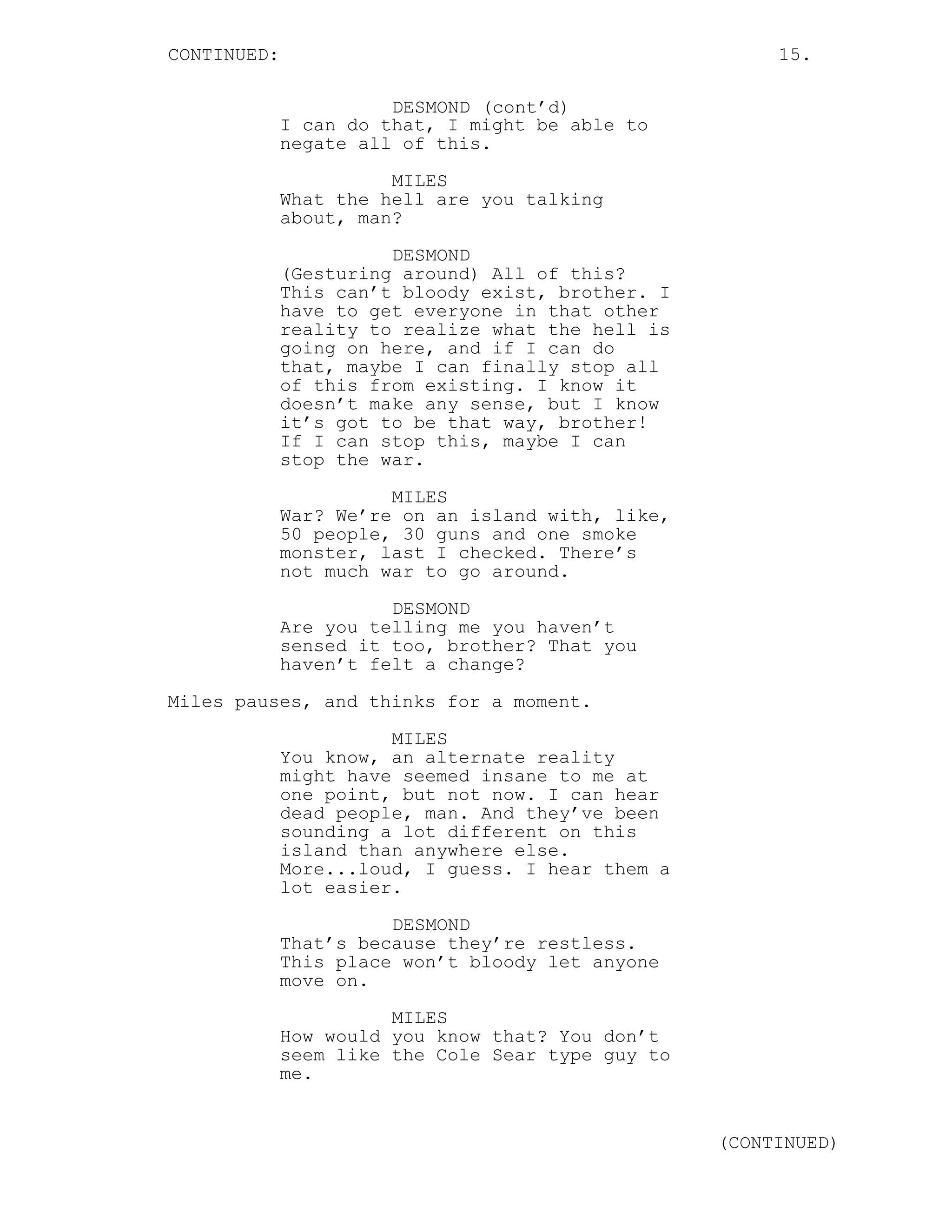 CONTINUED:                                              15.

                       DESMOND (cont’d)
             I can do that, I might be able to
             negate all of this.
                       MILES
             What the hell are you talking
             about, man?
                       DESMOND
             (Gesturing around) All of this?
             This can’t bloody exist, brother. I
             have to get everyone in that other
             reality to realize what the hell is
             going on here, and if I can do
             that, maybe I can finally stop all
             of this from existing. I know it
             doesn’t make any sense, but I know
             it’s got to be that way, brother!
             If I can stop this, maybe I can
             stop the war.
                       MILES
             War? We’re on an island with, like,
             50 people, 30 guns and one smoke
             monster, last I checked. There’s
             not much war to go around.
                       DESMOND
             Are you telling me you haven’t
             sensed it too, brother? That you
             haven’t felt a change?
Miles pauses, and thinks for a moment.

                       MILES
             You know, an alternate reality
             might have seemed insane to me at
             one point, but not now. I can hear
             dead people, man. And they’ve been
             sounding a lot different on this
             island than anywhere else.
             More...loud, I guess. I hear them a
             lot easier.
                       DESMOND
             That’s because they’re restless.
             This place won’t bloody let anyone
             move on.
                       MILES
             How would you know that? You don’t
             seem like the Cole Sear type guy to
             me.


                                                   (CONTINUED)
 