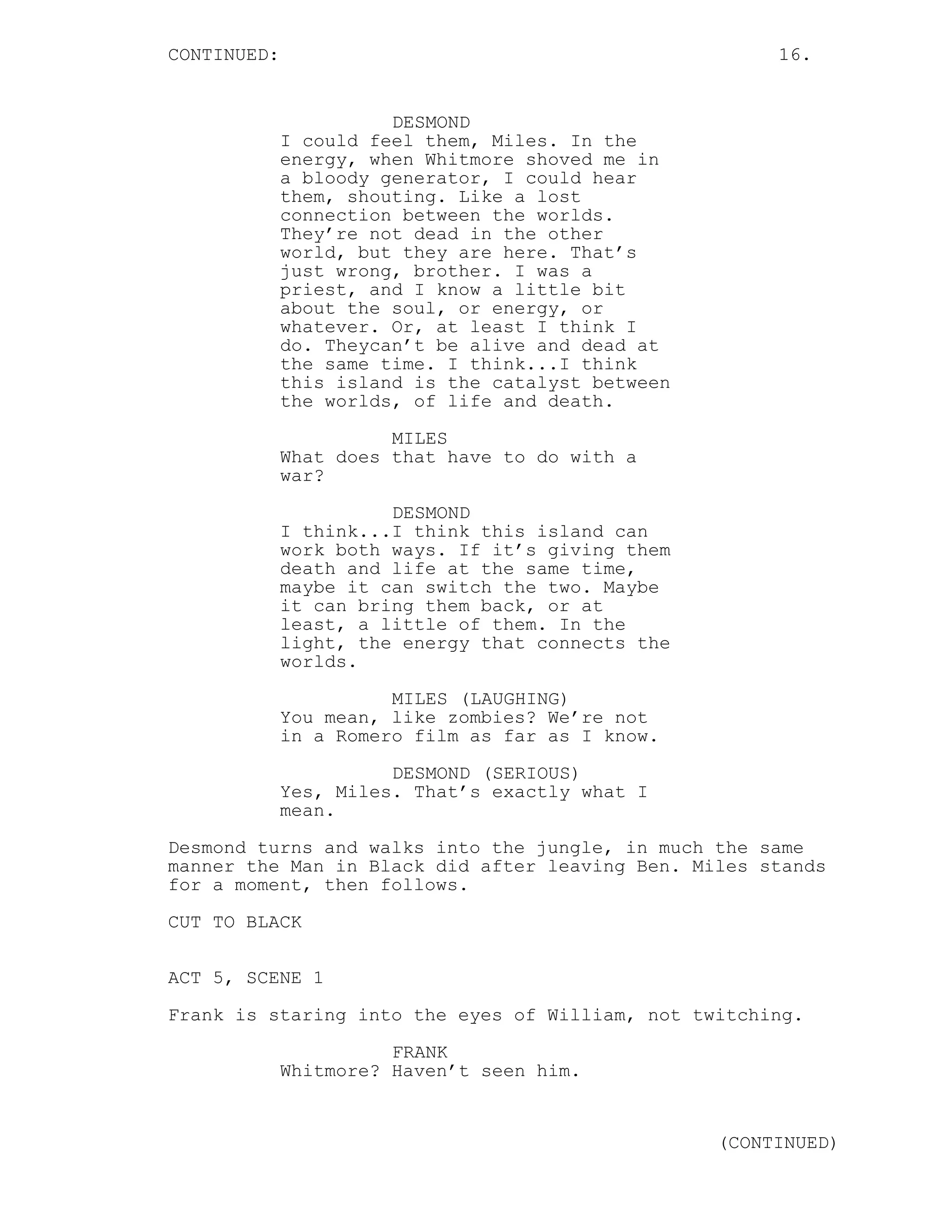CONTINUED:                                              16.


                       DESMOND
             I could feel them, Miles. In the
             energy, when Whitmore shoved me in
             a bloody generator, I could hear
             them, shouting. Like a lost
             connection between the worlds.
             They’re not dead in the other
             world, but they are here. That’s
             just wrong, brother. I was a
             priest, and I know a little bit
             about the soul, or energy, or
             whatever. Or, at least I think I
             do. Theycan’t be alive and dead at
             the same time. I think...I think
             this island is the catalyst between
             the worlds, of life and death.

                       MILES
             What does that have to do with a
             war?
                       DESMOND
             I think...I think this island can
             work both ways. If it’s giving them
             death and life at the same time,
             maybe it can switch the two. Maybe
             it can bring them back, or at
             least, a little of them. In the
             light, the energy that connects the
             worlds.
                       MILES (LAUGHING)
             You mean, like zombies? We’re not
             in a Romero film as far as I know.

                       DESMOND (SERIOUS)
             Yes, Miles. That’s exactly what I
             mean.
Desmond turns and walks into the jungle, in much the same
manner the Man in Black did after leaving Ben. Miles stands
for a moment, then follows.
CUT TO BLACK


ACT 5, SCENE 1
Frank is staring into the eyes of William, not twitching.
                       FRANK
             Whitmore? Haven’t seen him.


                                                   (CONTINUED)
 