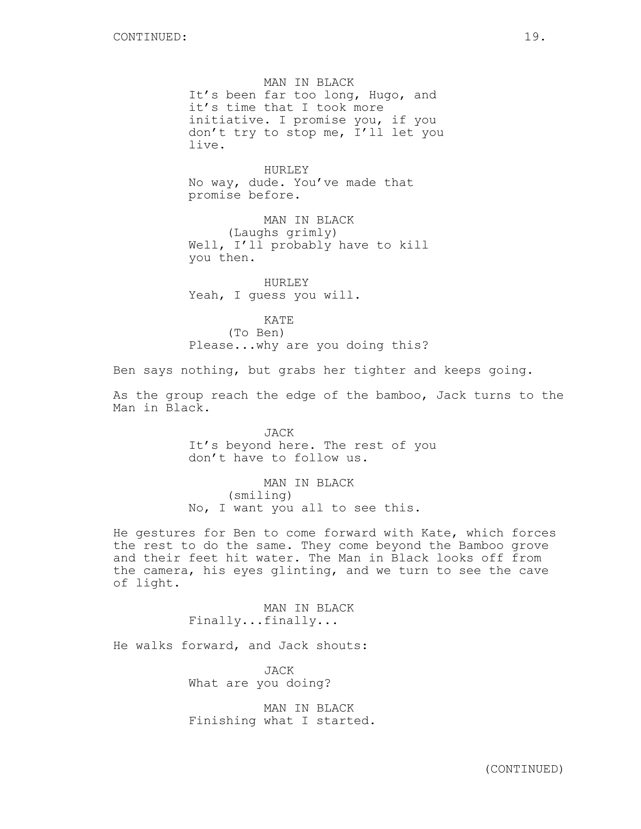 CONTINUED:                                             19.


                       MAN IN BLACK
             It’s been far too long, Hugo, and
             it’s time that I took more
             initiative. I promise you, if you
             don’t try to stop me, I’ll let you
             live.
                       HURLEY
             No way, dude. You’ve made that
             promise before.

                       MAN IN BLACK
                  (Laughs grimly)
             Well, I’ll probably have to kill
             you then.
                       HURLEY
             Yeah, I guess you will.
                       KATE
                  (To Ben)
             Please...why are you doing this?

Ben says nothing, but grabs her tighter and keeps going.
As the group reach the edge of the bamboo, Jack turns to the
Man in Black.
                       JACK
             It’s beyond here. The rest of you
             don’t have to follow us.
                       MAN IN BLACK
                  (smiling)
             No, I want you all to see this.
He gestures for Ben to come forward with Kate, which forces
the rest to do the same. They come beyond the Bamboo grove
and their feet hit water. The Man in Black looks off from
the camera, his eyes glinting, and we turn to see the cave
of light.
                       MAN IN BLACK
             Finally...finally...
He walks forward, and Jack shouts:

                       JACK
             What are you doing?
                       MAN IN BLACK
             Finishing what I started.


                                                  (CONTINUED)
 