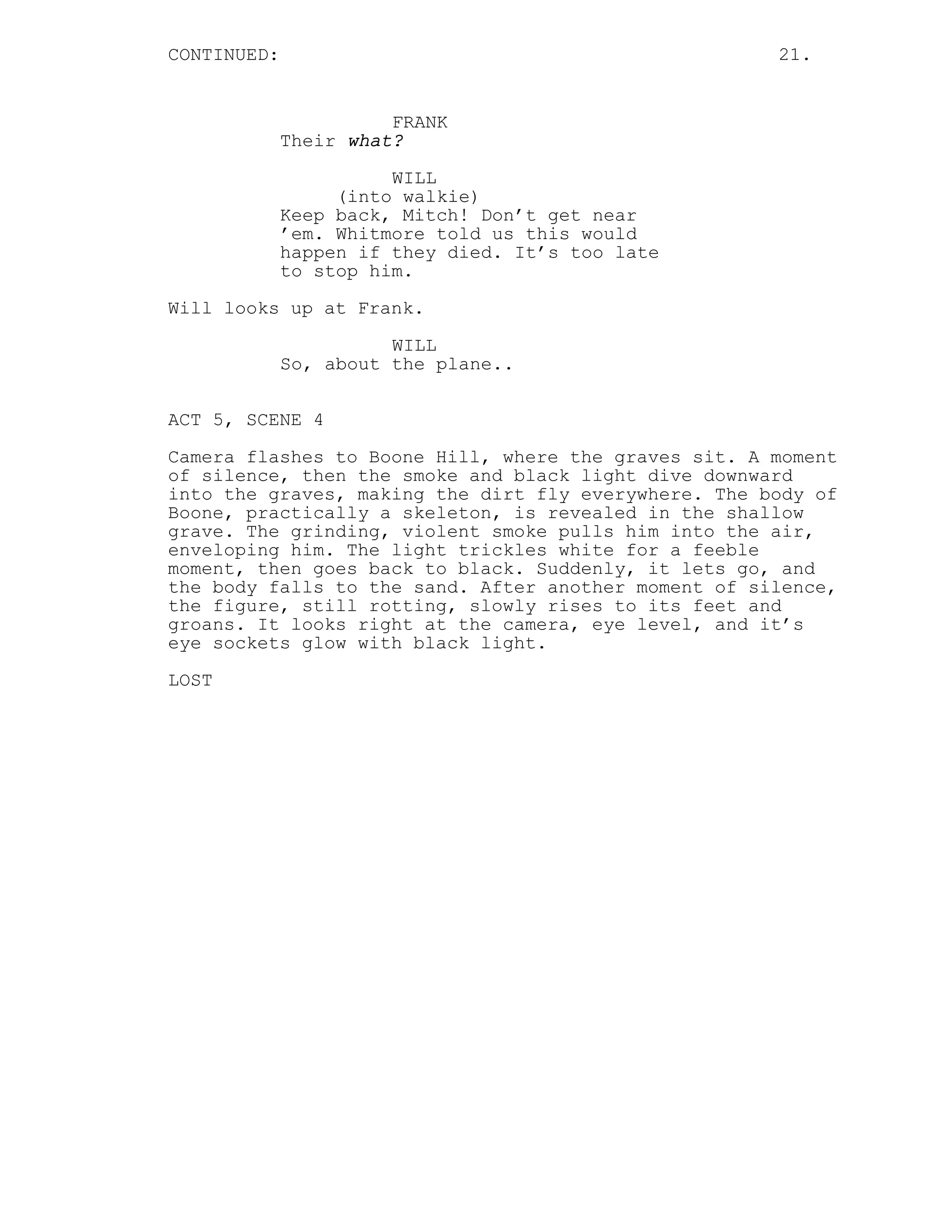 CONTINUED:                                            21.


                       FRANK
             Their what?
                       WILL
                  (into walkie)
             Keep back, Mitch! Don’t get near
             ’em. Whitmore told us this would
             happen if they died. It’s too late
             to stop him.
Will looks up at Frank.

                       WILL
             So, about the plane..

ACT 5, SCENE 4

Camera flashes to Boone Hill, where the graves sit. A moment
of silence, then the smoke and black light dive downward
into the graves, making the dirt fly everywhere. The body of
Boone, practically a skeleton, is revealed in the shallow
grave. The grinding, violent smoke pulls him into the air,
enveloping him. The light trickles white for a feeble
moment, then goes back to black. Suddenly, it lets go, and
the body falls to the sand. After another moment of silence,
the figure, still rotting, slowly rises to its feet and
groans. It looks right at the camera, eye level, and it’s
eye sockets glow with black light.

LOST
 