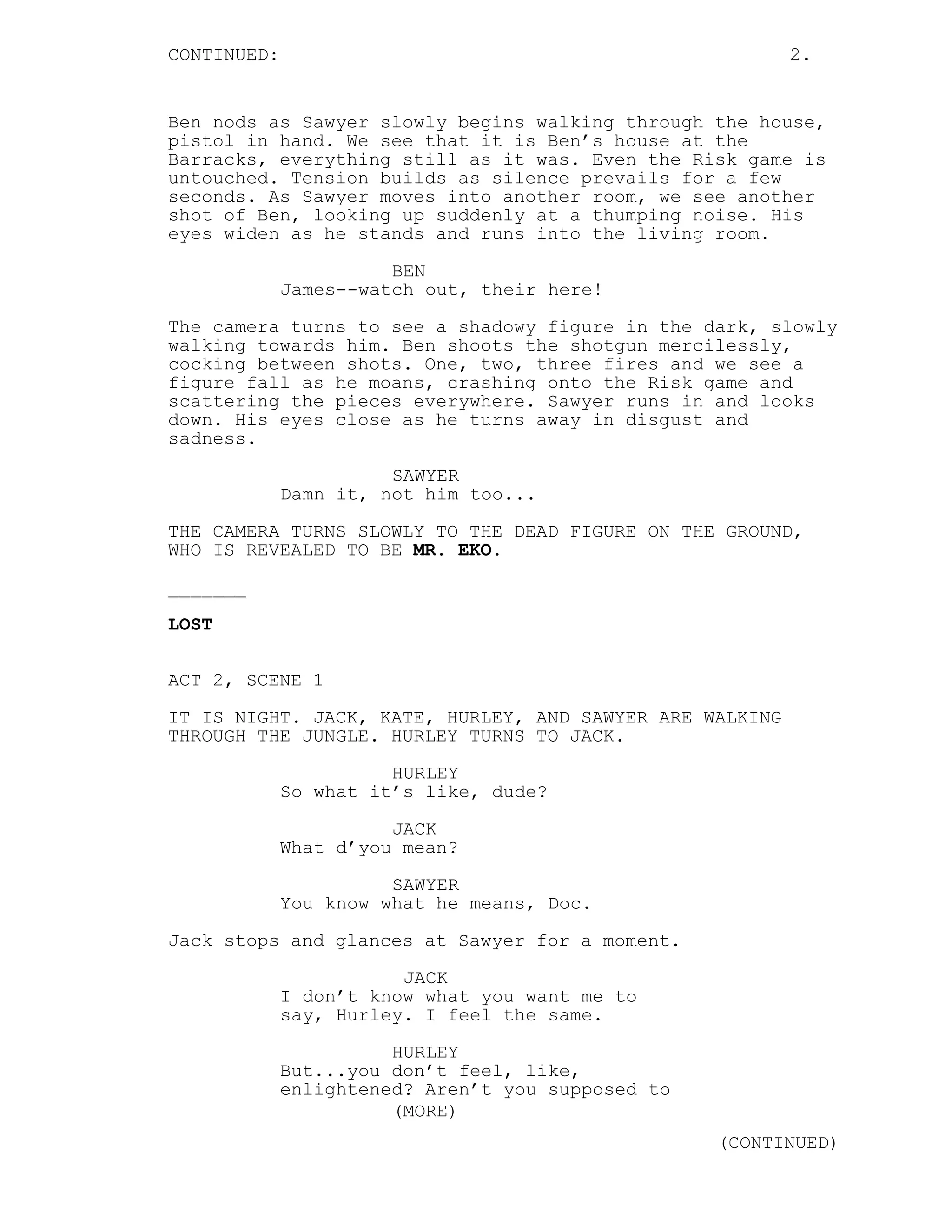 CONTINUED:                                                2.


Ben nods as Sawyer slowly begins walking through the house,
pistol in hand. We see that it is Ben’s house at the
Barracks, everything still as it was. Even the Risk game is
untouched. Tension builds as silence prevails for a few
seconds. As Sawyer moves into another room, we see another
shot of Ben, looking up suddenly at a thumping noise. His
eyes widen as he stands and runs into the living room.
                       BEN
             James--watch out, their here!

The camera turns to see a shadowy figure in the dark, slowly
walking towards him. Ben shoots the shotgun mercilessly,
cocking between shots. One, two, three fires and we see a
figure fall as he moans, crashing onto the Risk game and
scattering the pieces everywhere. Sawyer runs in and looks
down. His eyes close as he turns away in disgust and
sadness.
                       SAWYER
             Damn it, not him too...
THE CAMERA TURNS SLOWLY TO THE DEAD FIGURE ON THE GROUND,
WHO IS REVEALED TO BE MR. EKO.
_______
LOST


ACT 2, SCENE 1
IT IS NIGHT. JACK, KATE, HURLEY, AND SAWYER ARE WALKING
THROUGH THE JUNGLE. HURLEY TURNS TO JACK.

                       HURLEY
             So what it’s like, dude?
                       JACK
             What d’you mean?

                       SAWYER
             You know what he means, Doc.
Jack stops and glances at Sawyer for a moment.

                        JACK
             I don’t know what you want me to
             say, Hurley. I feel the same.
                       HURLEY
             But...you don’t feel, like,
             enlightened? Aren’t you supposed to
                       (MORE)
                                                   (CONTINUED)
 