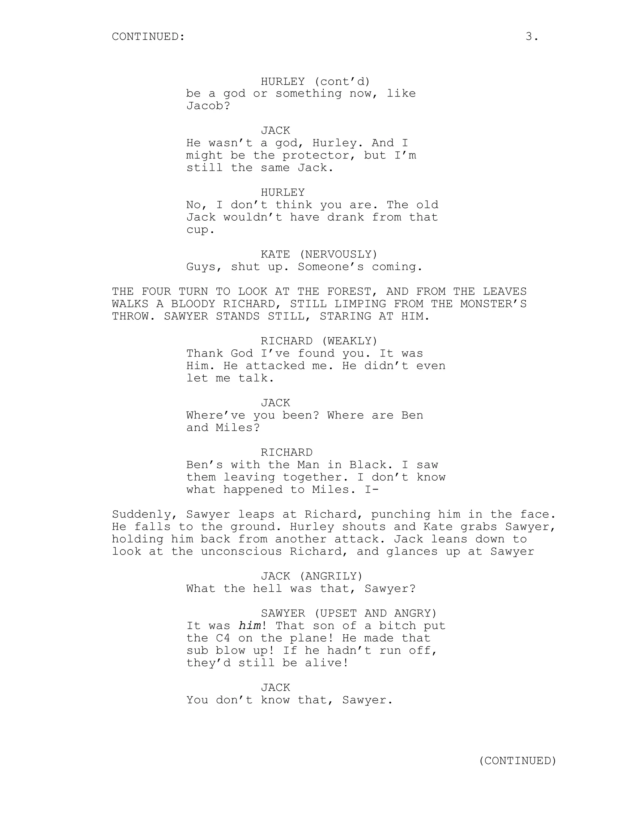 CONTINUED:                                               3.


                       HURLEY (cont’d)
             be a god or something now, like
             Jacob?
                       JACK
             He wasn’t a god, Hurley. And I
             might be the protector, but I’m
             still the same Jack.
                       HURLEY
             No, I don’t think you are. The old
             Jack wouldn’t have drank from that
             cup.
                       KATE (NERVOUSLY)
             Guys, shut up. Someone’s coming.

THE FOUR TURN TO LOOK AT THE FOREST, AND FROM THE LEAVES
WALKS A BLOODY RICHARD, STILL LIMPING FROM THE MONSTER’S
THROW. SAWYER STANDS STILL, STARING AT HIM.
                       RICHARD (WEAKLY)
             Thank God I’ve found you. It was
             Him. He attacked me. He didn’t even
             let me talk.
                        JACK
             Where’ve you been? Where are Ben
             and Miles?
                       RICHARD
             Ben’s with the Man in Black. I saw
             them leaving together. I don’t know
             what happened to Miles. I-

Suddenly, Sawyer leaps at Richard, punching him in the face.
He falls to the ground. Hurley shouts and Kate grabs Sawyer,
holding him back from another attack. Jack leans down to
look at the unconscious Richard, and glances up at Sawyer

                       JACK (ANGRILY)
             What the hell was that, Sawyer?
                       SAWYER (UPSET AND ANGRY)
             It was him! That son of a bitch put
             the C4 on the plane! He made that
             sub blow up! If he hadn’t run off,
             they’d still be alive!
                       JACK
             You don’t know that, Sawyer.



                                                   (CONTINUED)
 