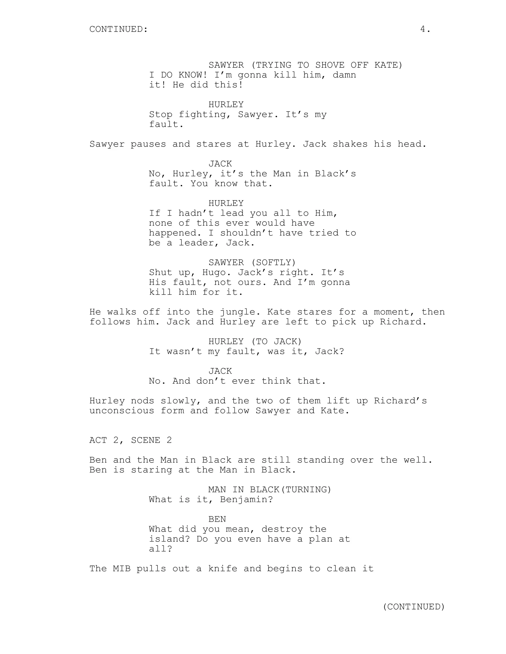 CONTINUED:                                                 4.


                       SAWYER (TRYING TO SHOVE OFF KATE)
             I DO KNOW! I’m gonna kill him, damn
             it! He did this!
                       HURLEY
             Stop fighting, Sawyer. It’s my
             fault.
Sawyer pauses and stares at Hurley. Jack shakes his head.
                       JACK
             No, Hurley, it’s the Man in Black’s
             fault. You know that.
                       HURLEY
             If I hadn’t lead you all to Him,
             none of this ever would have
             happened. I shouldn’t have tried to
             be a leader, Jack.
                       SAWYER (SOFTLY)
             Shut up, Hugo. Jack’s right. It’s
             His fault, not ours. And I’m gonna
             kill him for it.
He walks off into the jungle. Kate stares for a moment, then
follows him. Jack and Hurley are left to pick up Richard.
                       HURLEY (TO JACK)
             It wasn’t my fault, was it, Jack?
                       JACK
             No. And don’t ever think that.
Hurley nods slowly, and the two of them lift up Richard’s
unconscious form and follow Sawyer and Kate.

ACT 2, SCENE 2

Ben and the Man in Black are still standing over the well.
Ben is staring at the Man in Black.
                       MAN IN BLACK(TURNING)
             What is it, Benjamin?

                       BEN
             What did you mean, destroy the
             island? Do you even have a plan at
             all?
The MIB pulls out a knife and begins to clean it


                                                    (CONTINUED)
 
