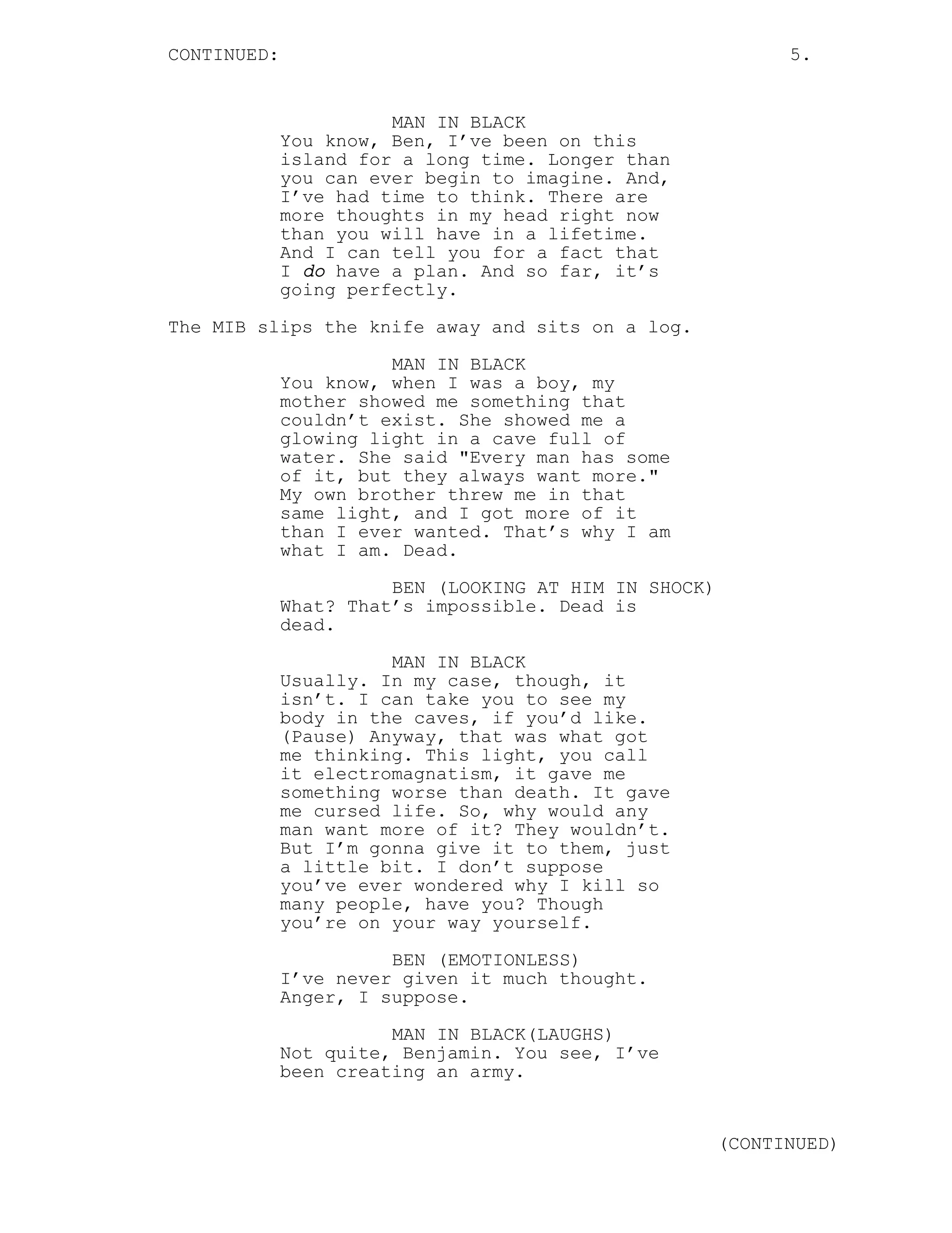 CONTINUED:                                                   5.


                       MAN IN BLACK
             You know, Ben, I’ve been on this
             island for a long time. Longer than
             you can ever begin to imagine. And,
             I’ve had time to think. There are
             more thoughts in my head right now
             than you will have in a lifetime.
             And I can tell you for a fact that
             I do have a plan. And so far, it’s
             going perfectly.

The MIB slips the knife away and sits on a log.
                       MAN IN BLACK
             You know, when I was a boy, my
             mother showed me something that
             couldn’t exist. She showed me a
             glowing light in a cave full of
             water. She said "Every man has some
             of it, but they always want more."
             My own brother threw me in that
             same light, and I got more of it
             than I ever wanted. That’s why I am
             what I am. Dead.
                       BEN (LOOKING AT HIM IN SHOCK)
             What? That’s impossible. Dead is
             dead.

                       MAN IN BLACK
             Usually. In my case, though, it
             isn’t. I can take you to see my
             body in the caves, if you’d like.
             (Pause) Anyway, that was what got
             me thinking. This light, you call
             it electromagnatism, it gave me
             something worse than death. It gave
             me cursed life. So, why would any
             man want more of it? They wouldn’t.
             But I’m gonna give it to them, just
             a little bit. I don’t suppose
             you’ve ever wondered why I kill so
             many people, have you? Though
             you’re on your way yourself.
                       BEN (EMOTIONLESS)
             I’ve never given it much thought.
             Anger, I suppose.
                       MAN IN BLACK(LAUGHS)
             Not quite, Benjamin. You see, I’ve
             been creating an army.


                                                       (CONTINUED)
 