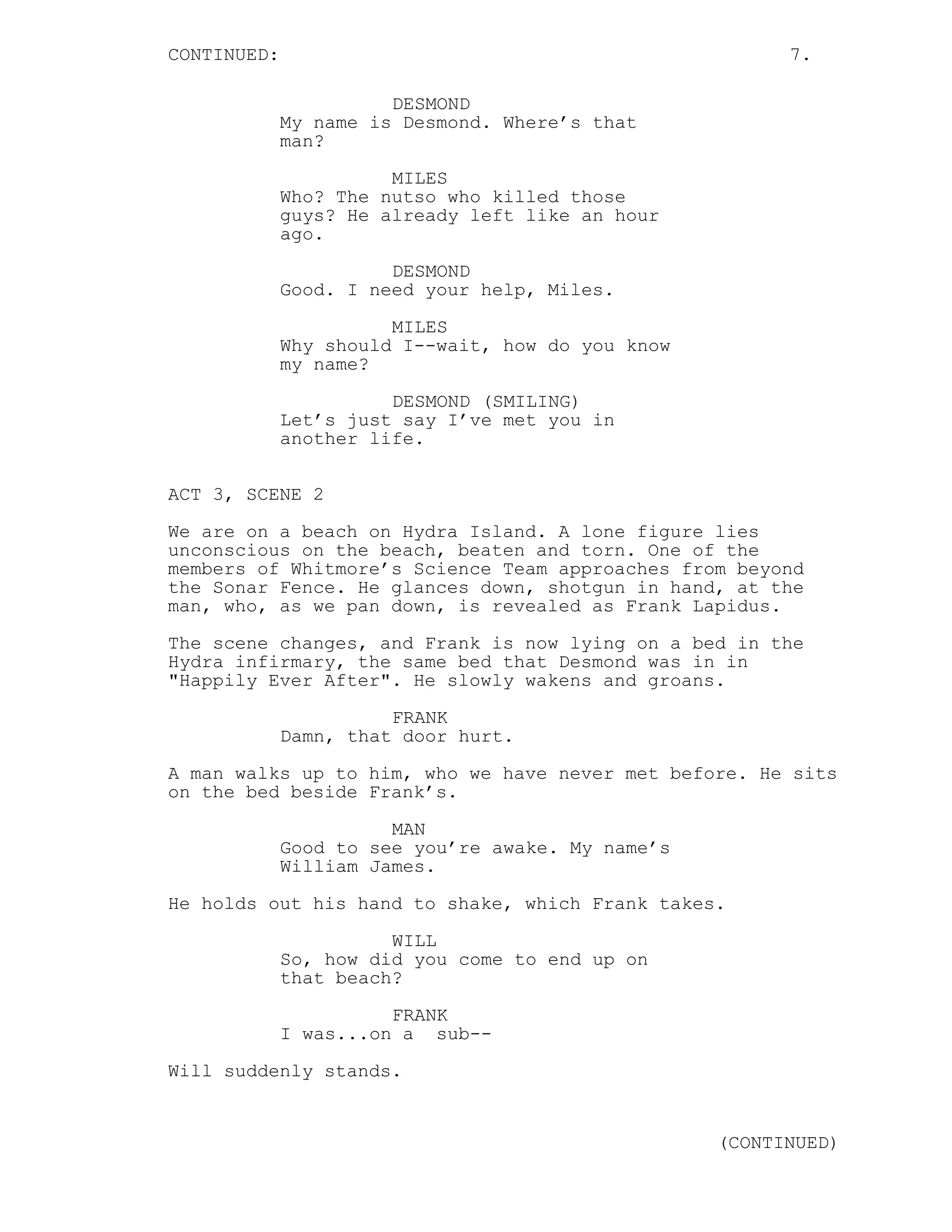 CONTINUED:                                               7.

                       DESMOND
             My name is Desmond. Where’s that
             man?

                       MILES
             Who? The nutso who killed those
             guys? He already left like an hour
             ago.

                       DESMOND
             Good. I need your help, Miles.
                       MILES
             Why should I--wait, how do you know
             my name?

                       DESMOND (SMILING)
             Let’s just say I’ve met you in
             another life.


ACT 3, SCENE 2
We are on a beach on Hydra Island. A lone figure lies
unconscious on the beach, beaten and torn. One of the
members of Whitmore’s Science Team approaches from beyond
the Sonar Fence. He glances down, shotgun in hand, at the
man, who, as we pan down, is revealed as Frank Lapidus.
The scene changes, and Frank is now lying on a bed in the
Hydra infirmary, the same bed that Desmond was in in
"Happily Ever After". He slowly wakens and groans.

                       FRANK
             Damn, that door hurt.
A man walks up to him, who we have never met before. He sits
on the bed beside Frank’s.

                       MAN
             Good to see you’re awake. My name’s
             William James.
He holds out his hand to shake, which Frank takes.

                       WILL
             So, how did you come to end up on
             that beach?
                       FRANK
             I was...on a sub--
Will suddenly stands.


                                                   (CONTINUED)
 