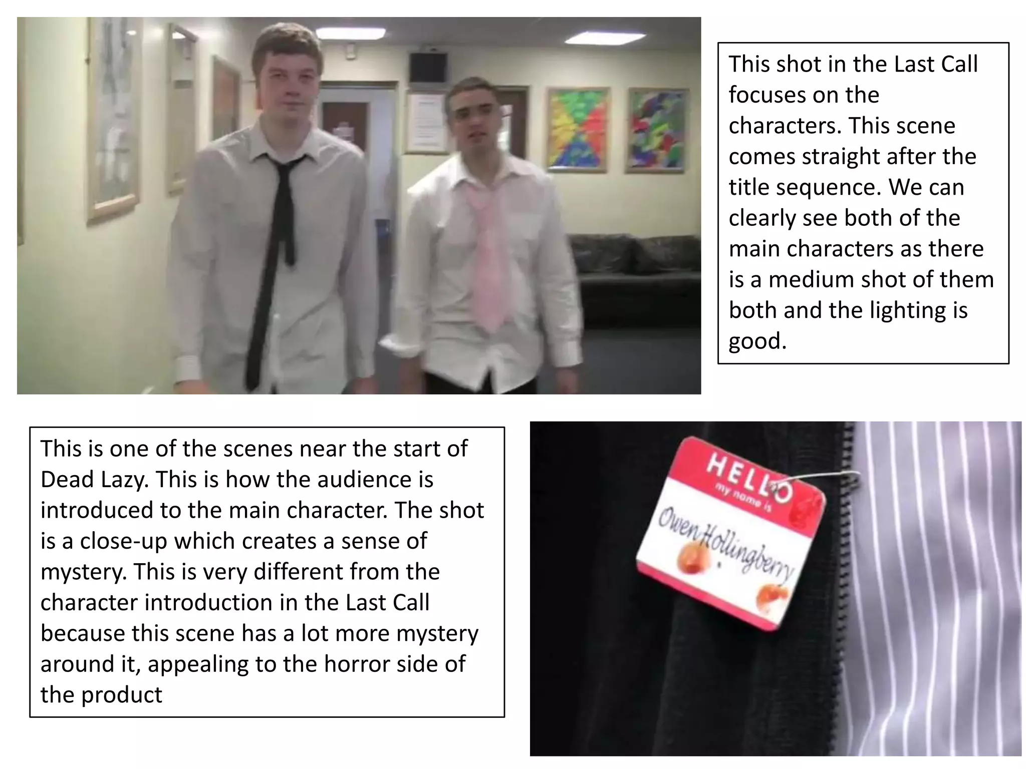 This shot in the Last Call
                                              focuses on the
                                              characters. This scene
                                              comes straight after the
                                              title sequence. We can
                                              clearly see both of the
                                              main characters as there
                                              is a medium shot of them
                                              both and the lighting is
                                              good.



This is one of the scenes near the start of
Dead Lazy. This is how the audience is
introduced to the main character. The shot
is a close-up which creates a sense of
mystery. This is very different from the
character introduction in the Last Call
because this scene has a lot more mystery
around it, appealing to the horror side of
the product
 