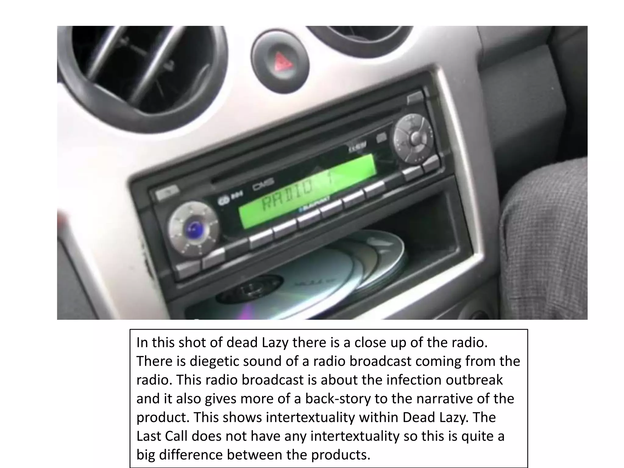 In this shot of dead Lazy there is a close up of the radio.
There is diegetic sound of a radio broadcast coming from the
radio. This radio broadcast is about the infection outbreak
and it also gives more of a back-story to the narrative of the
product. This shows intertextuality within Dead Lazy. The
Last Call does not have any intertextuality so this is quite a
big difference between the products.
 
