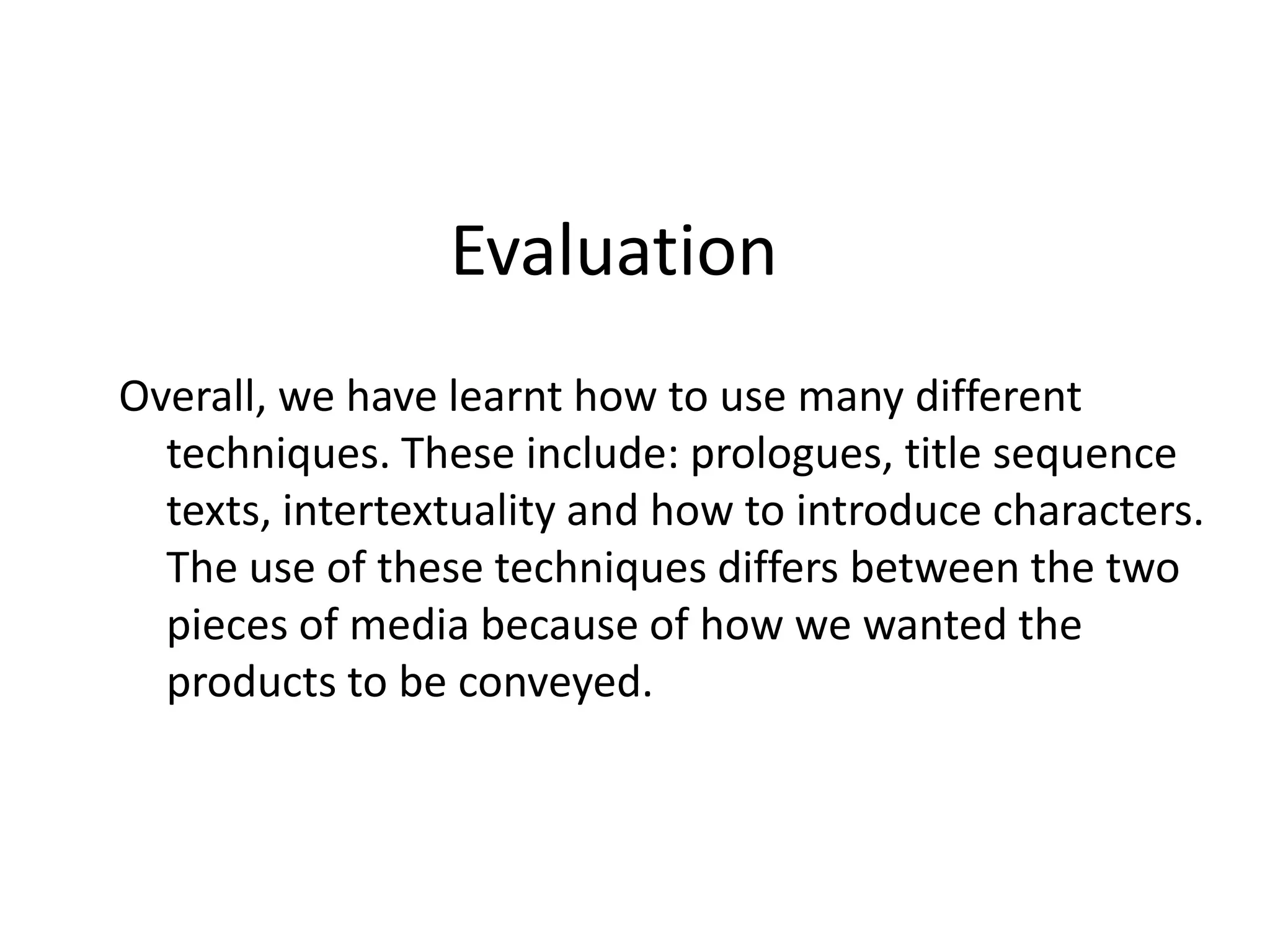 Evaluation
Overall, we have learnt how to use many different
  techniques. These include: prologues, title sequence
  texts, intertextuality and how to introduce characters.
  The use of these techniques differs between the two
  pieces of media because of how we wanted the
  products to be conveyed.
 