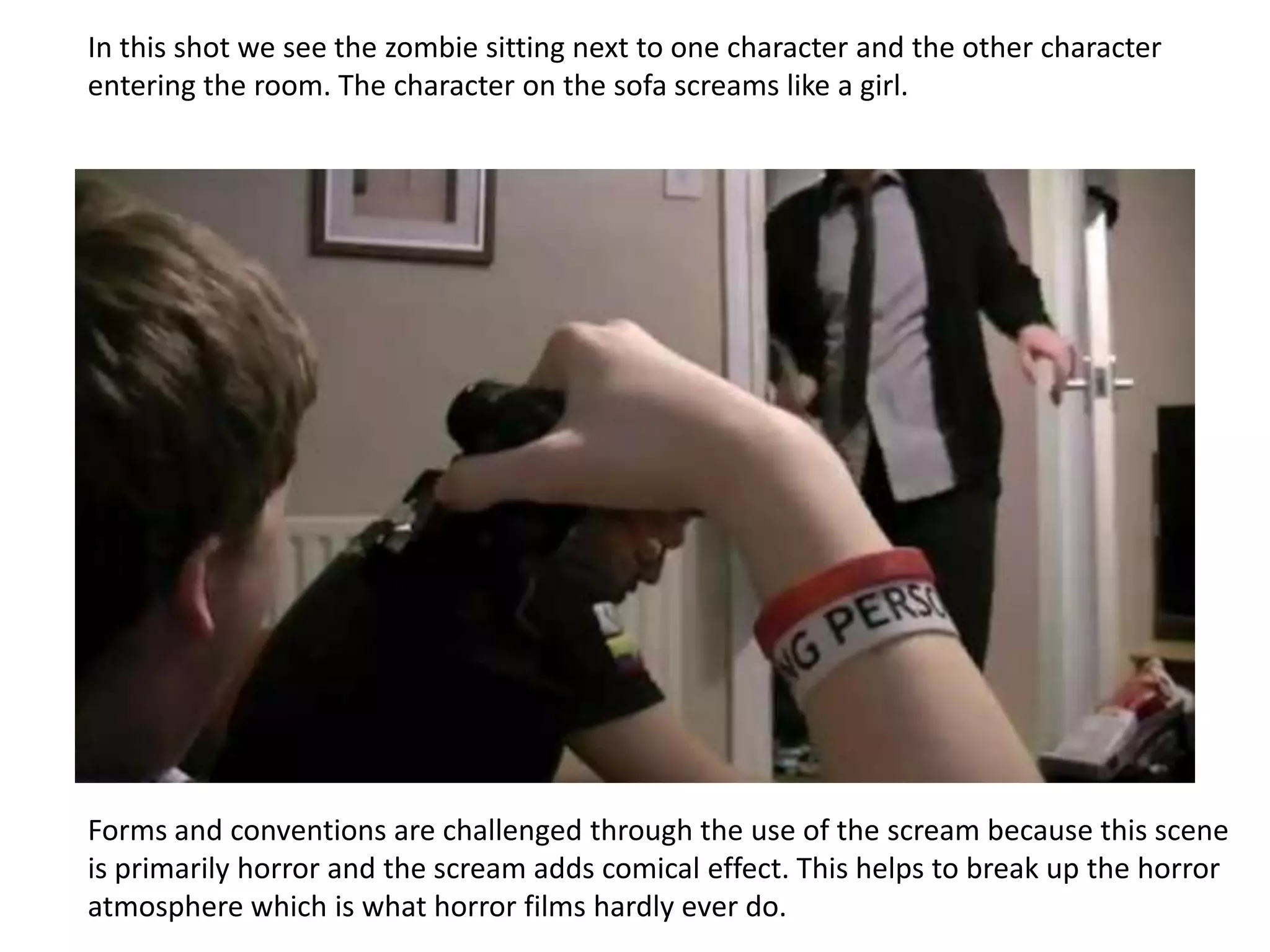 In this shot we see the zombie sitting next to one character and the other character
entering the room. The character on the sofa screams like a girl.




Forms and conventions are challenged through the use of the scream because this scene
is primarily horror and the scream adds comical effect. This helps to break up the horror
atmosphere which is what horror films hardly ever do.
 
