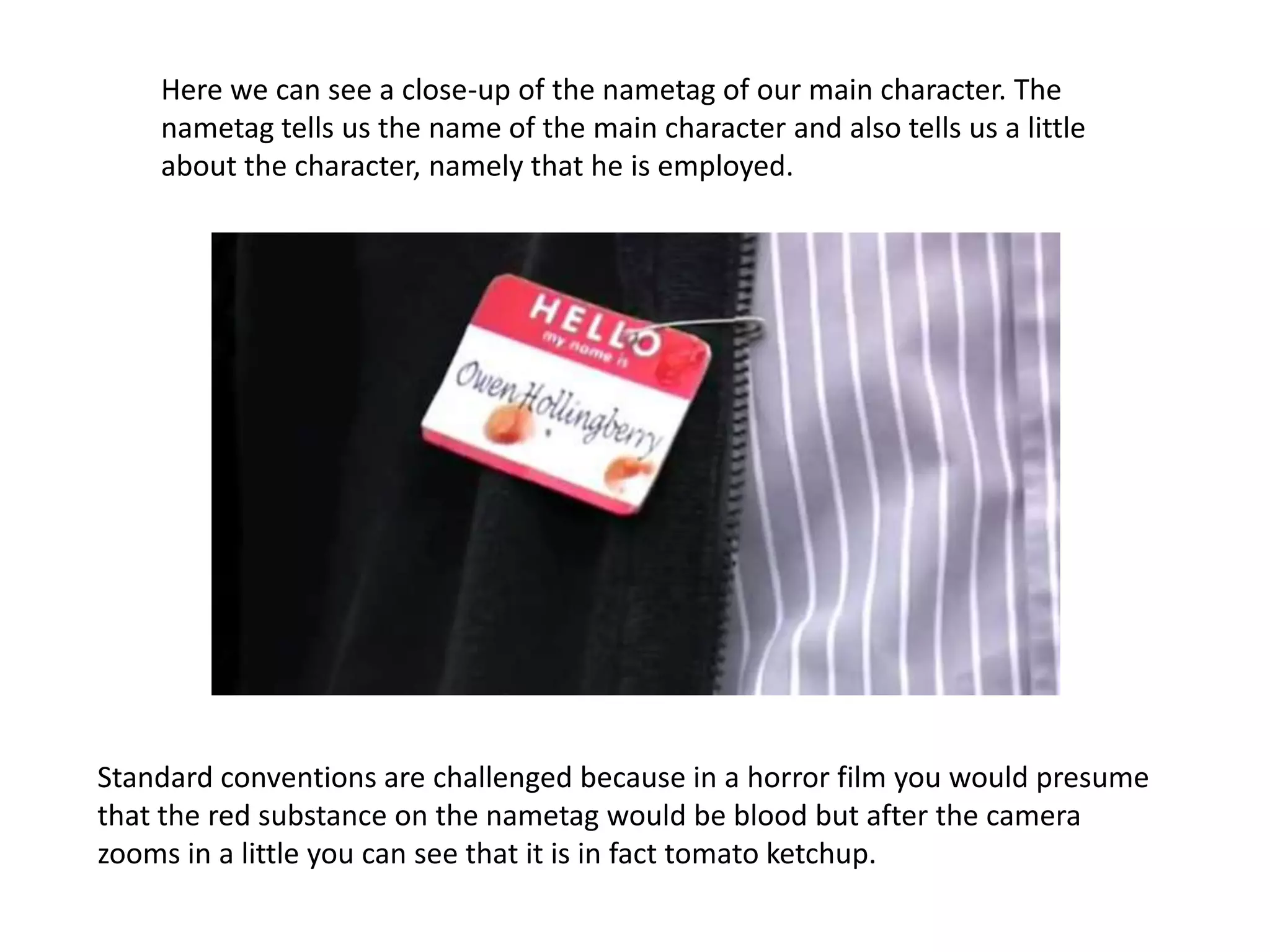 Here we can see a close-up of the nametag of our main character. The
    nametag tells us the name of the main character and also tells us a little
    about the character, namely that he is employed.




Standard conventions are challenged because in a horror film you would presume
that the red substance on the nametag would be blood but after the camera
zooms in a little you can see that it is in fact tomato ketchup.
 