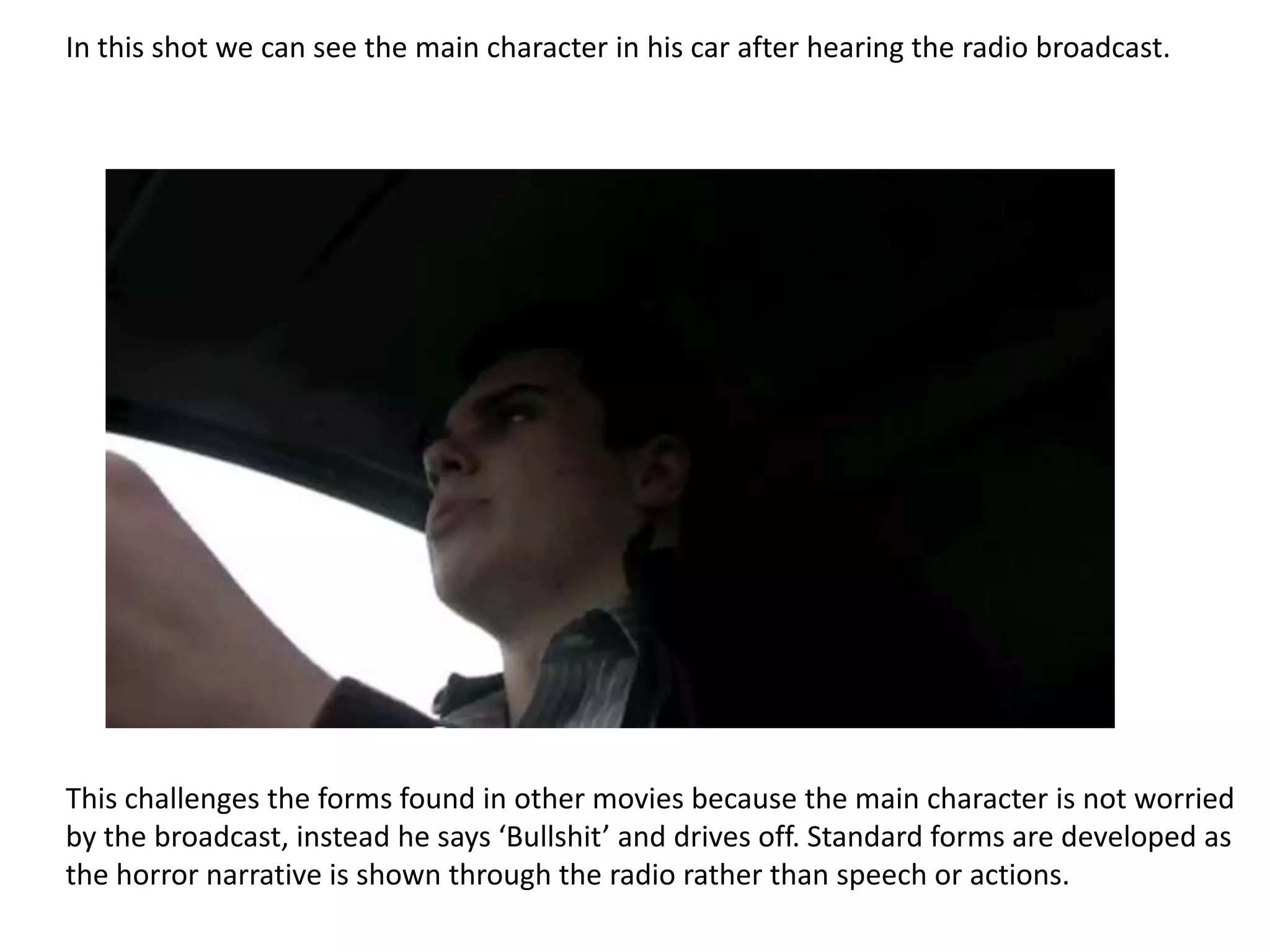 In this shot we can see the main character in his car after hearing the radio broadcast.




This challenges the forms found in other movies because the main character is not worried
by the broadcast, instead he says ‘Bullshit’ and drives off. Standard forms are developed as
the horror narrative is shown through the radio rather than speech or actions.
 