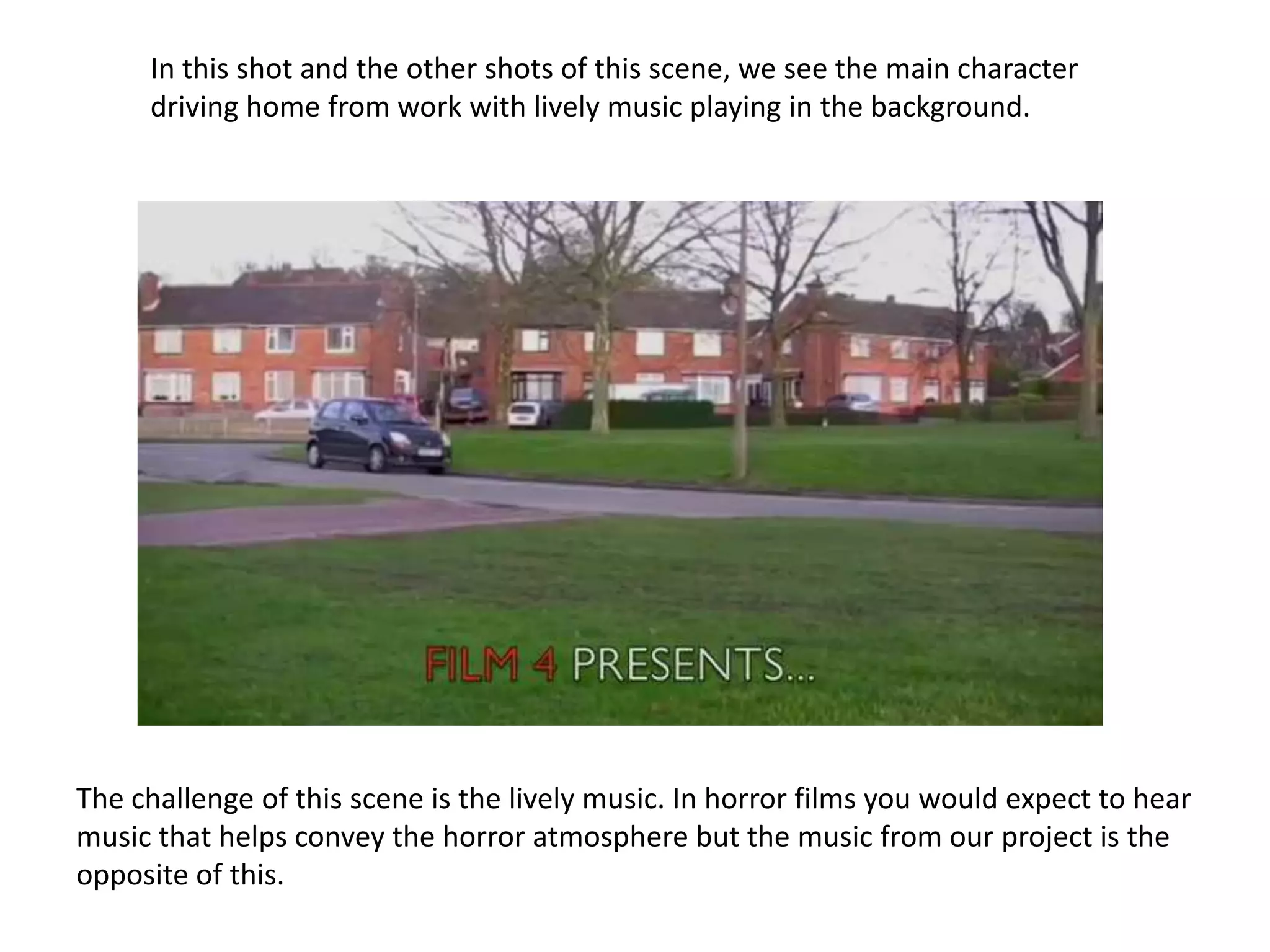 In this shot and the other shots of this scene, we see the main character
     driving home from work with lively music playing in the background.




The challenge of this scene is the lively music. In horror films you would expect to hear
music that helps convey the horror atmosphere but the music from our project is the
opposite of this.
 