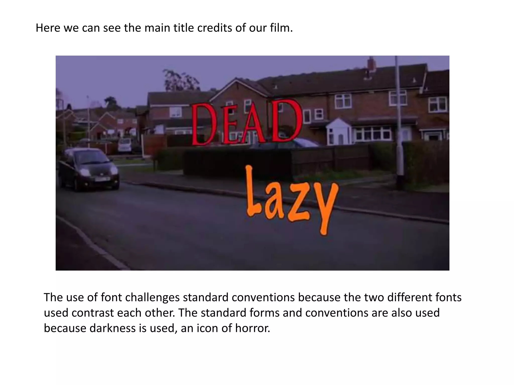 Here we can see the main title credits of our film.




 The use of font challenges standard conventions because the two different fonts
 used contrast each other. The standard forms and conventions are also used
 because darkness is used, an icon of horror.
 
