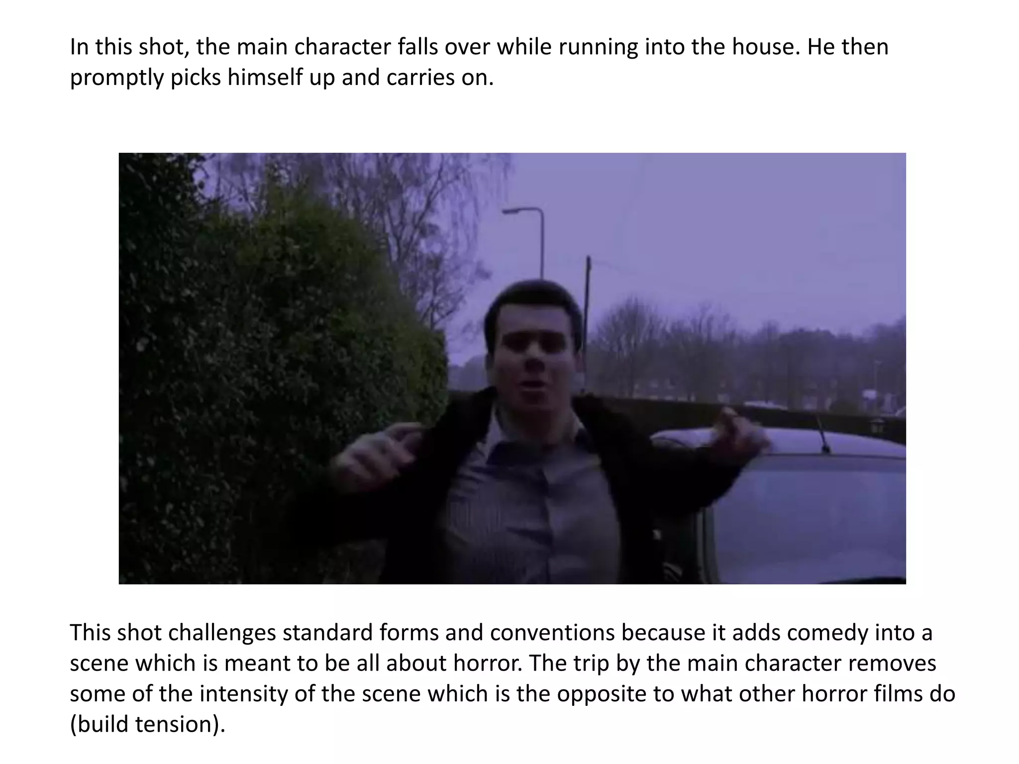 In this shot, the main character falls over while running into the house. He then
promptly picks himself up and carries on.




This shot challenges standard forms and conventions because it adds comedy into a
scene which is meant to be all about horror. The trip by the main character removes
some of the intensity of the scene which is the opposite to what other horror films do
(build tension).
 