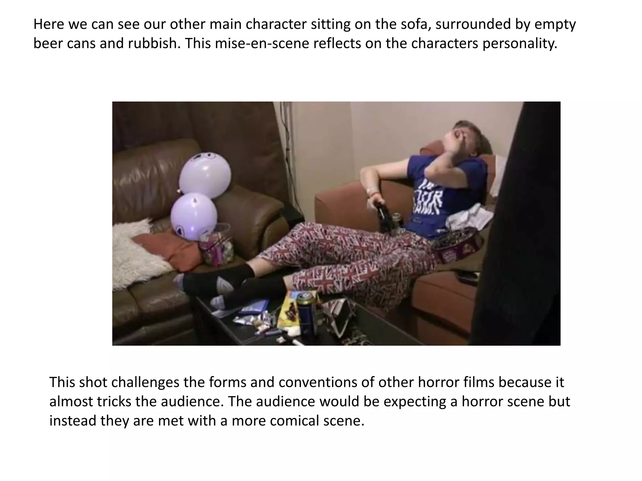 Here we can see our other main character sitting on the sofa, surrounded by empty
beer cans and rubbish. This mise-en-scene reflects on the characters personality.




  This shot challenges the forms and conventions of other horror films because it
  almost tricks the audience. The audience would be expecting a horror scene but
  instead they are met with a more comical scene.
 