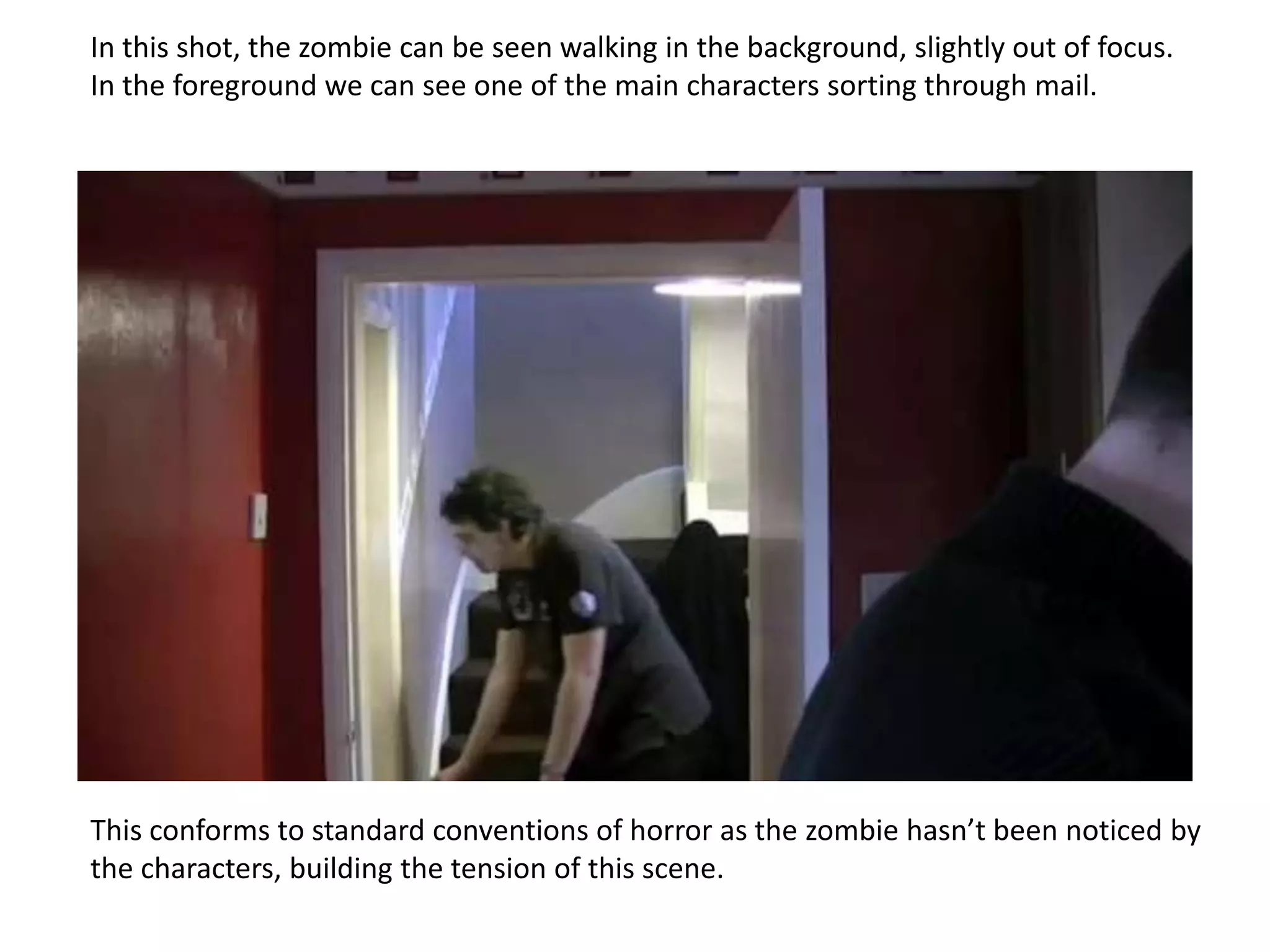 In this shot, the zombie can be seen walking in the background, slightly out of focus.
In the foreground we can see one of the main characters sorting through mail.




This conforms to standard conventions of horror as the zombie hasn’t been noticed by
the characters, building the tension of this scene.
 