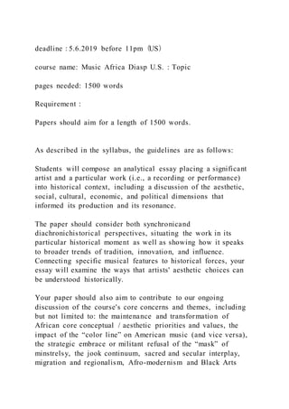 deadline：5.6.2019 before 11pm（US）
course name: Music Africa Diasp U.S. : Topic
pages needed: 1500 words
Requirement：
Papers should aim for a length of 1500 words.
As described in the syllabus, the guidelines are as follows:
Students will compose an analytical essay placing a significant
artist and a particular work (i.e., a recording or performance)
into historical context, including a discussion of the aesthetic,
social, cultural, economic, and political dimensions that
informed its production and its resonance.
The paper should consider both synchronicand
diachronichistorical perspectives, situating the work in its
particular historical moment as well as showing how it speaks
to broader trends of tradition, innovation, and influence.
Connecting specific musical features to historical forces, your
essay will examine the ways that artists' aesthetic choices can
be understood historically.
Your paper should also aim to contribute to our ongoing
discussion of the course's core concerns and themes, including
but not limited to: the maintenance and transformation of
African core conceptual / aesthetic priorities and values, the
impact of the “color line” on American music (and vice versa),
the strategic embrace or militant refusal of the “mask” of
minstrelsy, the jook continuum, sacred and secular interplay,
migration and regionalism, Afro-modernism and Black Arts
 