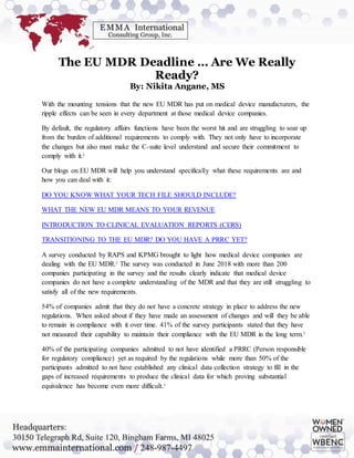 The EU MDR Deadline … Are We Really
Ready?
By: Nikita Angane, MS
With the mounting tensions that the new EU MDR has put on medical device manufacturers, the
ripple effects can be seen in every department at those medical device companies.
By default, the regulatory affairs functions have been the worst hit and are struggling to soar up
from the burden of additional requirements to comply with. They not only have to incorporate
the changes but also must make the C-suite level understand and secure their commitment to
comply with it.i
Our blogs on EU MDR will help you understand specifically what these requirements are and
how you can deal with it:
DO YOU KNOW WHAT YOUR TECH FILE SHOULD INCLUDE?
WHAT THE NEW EU MDR MEANS TO YOUR REVENUE
INTRODUCTION TO CLINICAL EVALUATION REPORTS (CERS)
TRANSITIONING TO THE EU MDR? DO YOU HAVE A PRRC YET?
A survey conducted by RAPS and KPMG brought to light how medical device companies are
dealing with the EU MDR.i The survey was conducted in June 2018 with more than 200
companies participating in the survey and the results clearly indicate that medical device
companies do not have a complete understanding of the MDR and that they are still struggling to
satisfy all of the new requirements.
54% of companies admit that they do not have a concrete strategy in place to address the new
regulations. When asked about if they have made an assessment of changes and will they be able
to remain in compliance with it over time. 41% of the survey participants stated that they have
not measured their capability to maintain their compliance with the EU MDR in the long term.i
40% of the participating companies admitted to not have identified a PRRC (Person responsible
for regulatory compliance) yet as required by the regulations while more than 50% of the
participants admitted to not have established any clinical data collection strategy to fill in the
gaps of increased requirements to produce the clinical data for which proving substantial
equivalence has become even more difficult.i
 