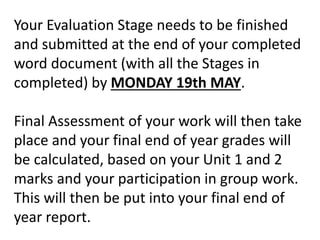Your Evaluation Stage needs to be finished
and submitted at the end of your completed
word document (with all the Stages in
completed) by MONDAY 19th MAY.
Final Assessment of your work will then take
place and your final end of year grades will
be calculated, based on your Unit 1 and 2
marks and your participation in group work.
This will then be put into your final end of
year report.
 