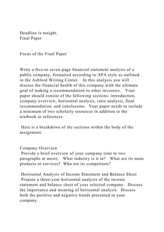 Deadline is tonight.
Final Paper
Focus of the Final Paper
Write a five-to seven-page financial statement analysis of a
public company, formatted according to APA style as outlined
in the Ashford Writing Center. In this analysis you will
discuss the financial health of this company with the ultimate
goal of making a recommendation to other investors. Your
paper should consist of the following sections: introduction,
company overview, horizontal analysis, ratio analysis, final
recommendation, and conclusions. Your paper needs to include
a minimum of two scholarly resources in addition to the
textbook as references.
Here is a breakdown of the sections within the body of the
assignment:
Company Overview
Provide a brief overview of your company (one to two
paragraphs at most). What industry is it in? What are its main
products or services? Who are its competitors?
Horizontal Analysis of Income Statement and Balance Sheet
Prepare a three-year horizontal analysis of the income
statement and balance sheet of your selected company. Discuss
the importance and meaning of horizontal analysis. Discuss
both the positive and negative trends presented in your
company.
 