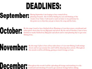 DEADLINES: September: October: November: December: During September I am hoping to have started all my planning/research. Also I will be finding my cast and thinking of the visuals of my Video. I will need to send out lyrics to my performer by this point too so that they can get to know the song and the lyrics. By this stage I need to have finished all my Planning so I can then create a storyboard and select photo shoot days for my Digi pack and advert. By the end of October, I aim to have finished or nearly finished my Digi pack and advert and to start planning days to get some filming done. By this stage I plan to have all my tasks done so I can start filming, I will arrange shoots and set up costume lists and I will be directing there actions. Throughout this month it will be all filming, getting as much footage as I can. Throughout this month I will be uploading all footage and matching it to the storyboard and checking if I need to get anymore footage before editing. 