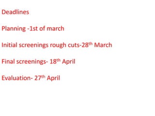 Deadlines

Planning -1st of march

Initial screenings rough cuts-28th March

Final screenings- 18th April

Evaluation- 27th April
 