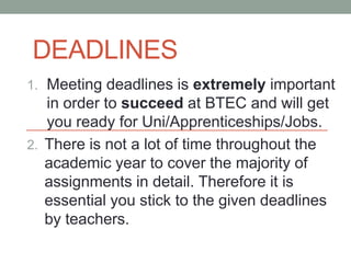 DEADLINES
1. Meeting deadlines is extremely important
   in order to succeed at BTEC and will get
   you ready for Uni/Apprenticeships/Jobs.
2. There is not a lot of time throughout the
   academic year to cover the majority of
   assignments in detail. Therefore it is
   essential you stick to the given deadlines
   by teachers.
 