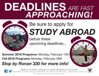 Summer 2016 Programs: Monday, February 15th
Fall 2016 Programs: Monday, February 28th
DEADLINES ARE FAST
APPROACHING!
Be sure to apply for
before these
upcoming deadlines...
STUDY ABROAD
Office of Study Abroad, Central Michigan University
Ronan Hall 330, Mt. Pleasant, MI 48859, Tel: (989) 774-4308, www.studyabroad.cmich.edu
CMU is an AA/EO institution (see www.cmich.edu/aaeo.html), PRM 7797c-215 (01/16)
Stop by Ronan 330 for more info!
 