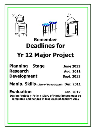 Remember
            Deadlines for
     Yr 12 Major Project
Planning Stage                         June 2011
Research                                Aug. 2011
Development                            Sept. 2011

Manip. Skills (Diary of Manufacture)    Dec. 2011

Evaluation                              Jan. 2012
Design Project + Folio + Diary of Manufacture must be
 completed and handed in last week of January 2012
 