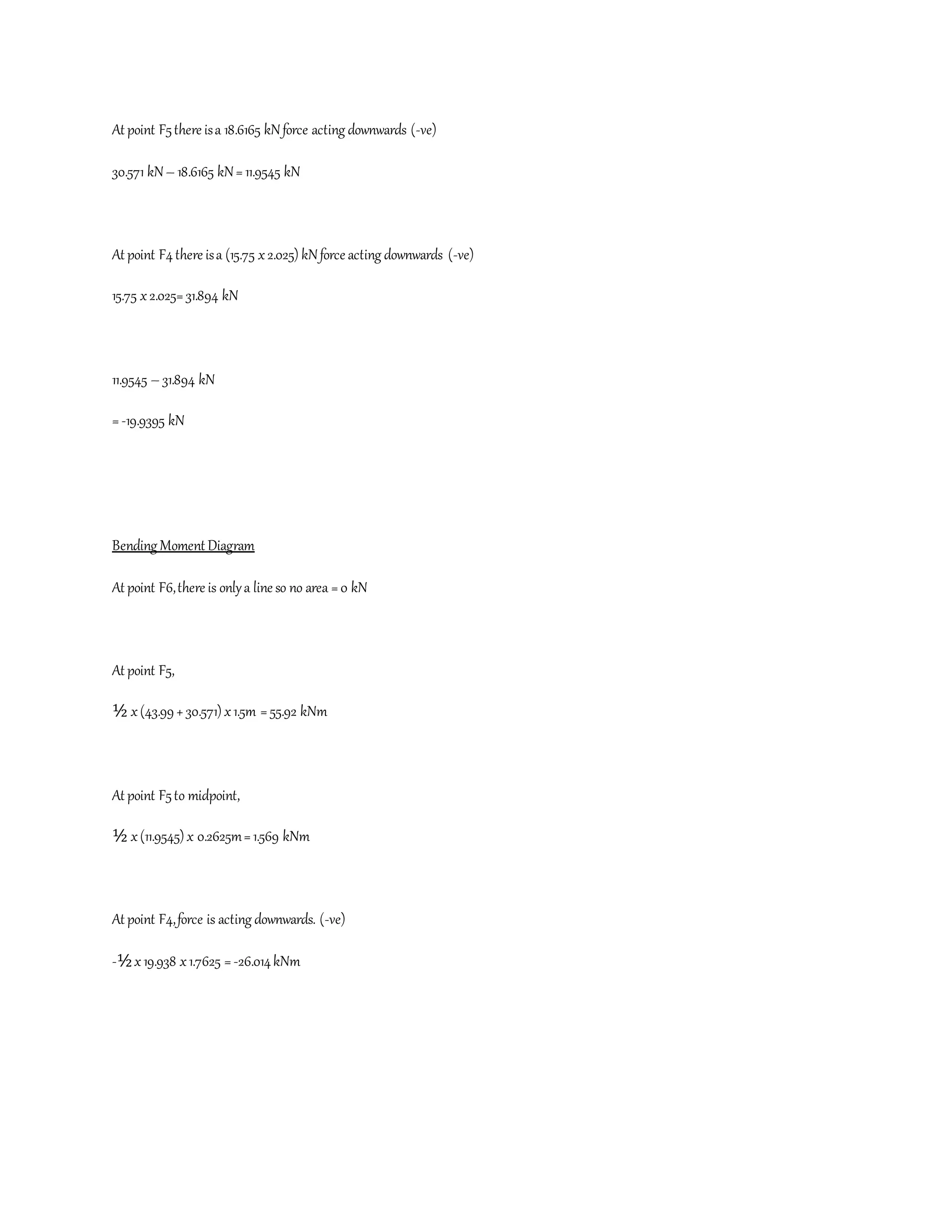 At point F5there isa 18.6165 kNforce acting downwards (-ve)
30.571 kN– 18.6165 kN= 11.9545 kN
At point F4there isa (15.75 x2.025) kNforce acting downwards (-ve)
15.75 x2.025=31.894 kN
11.9545 – 31.894 kN
=-19.9395 kN
Bending Moment Diagram
At point F6,there is onlya line so no area =0 kN
At point F5,
½ x(43.99+30.571) x1.5m = 55.92 kNm
At point F5to midpoint,
½ x(11.9545) x 0.2625m=1.569 kNm
At point F4,force is acting downwards. (-ve)
-½x19.938 x1.7625 =-26.014kNm
 