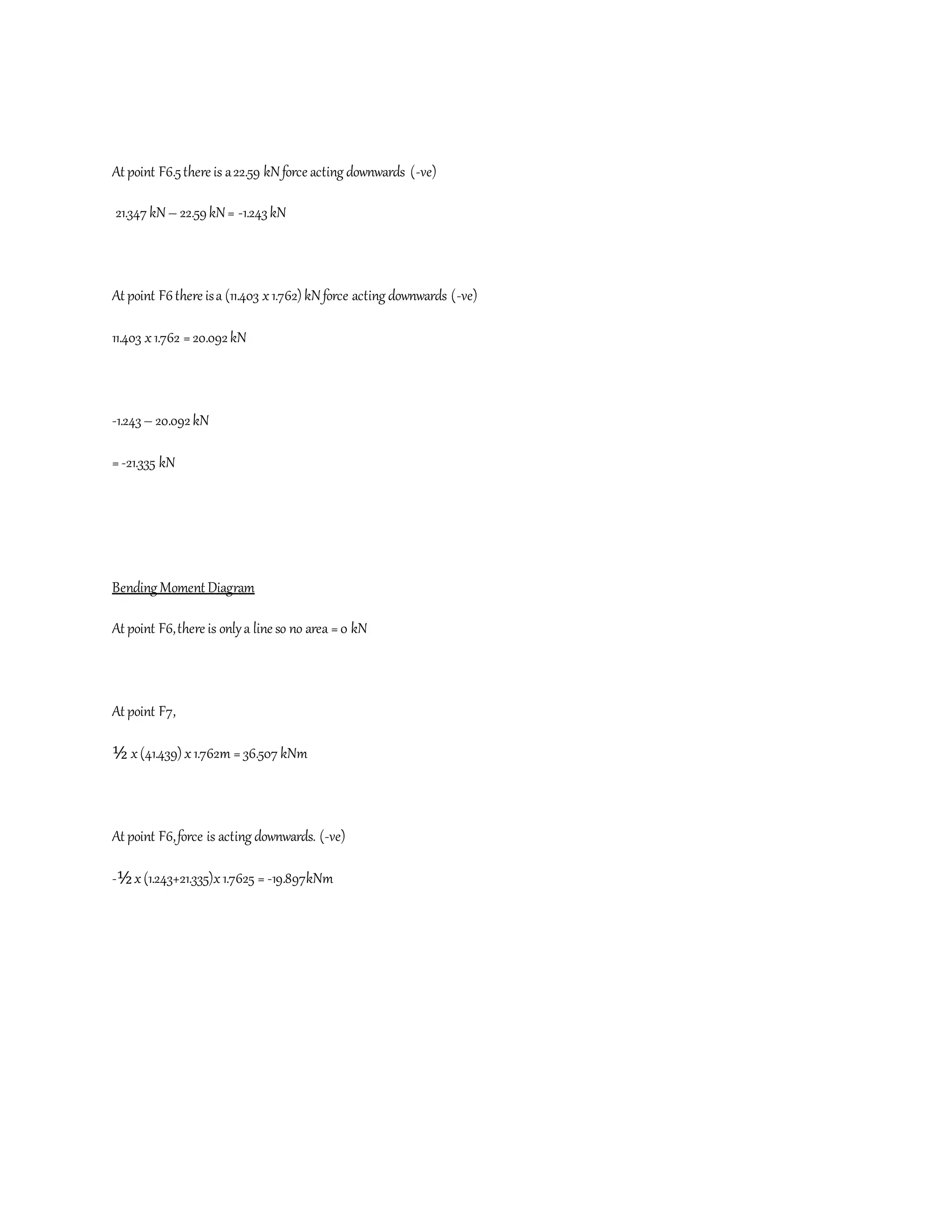 At point F6.5there is a22.59 kNforce acting downwards (-ve)
21.347 kN– 22.59kN= -1.243kN
At point F6there isa (11.403 x1.762) kNforce acting downwards (-ve)
11.403 x1.762 =20.092kN
-1.243– 20.092kN
=-21.335 kN
Bending Moment Diagram
At point F6,there is onlya line so no area =0 kN
At point F7,
½ x(41.439) x1.762m = 36.507 kNm
At point F6,force is acting downwards. (-ve)
-½x(1.243+21.335)x1.7625 = -19.897kNm
 