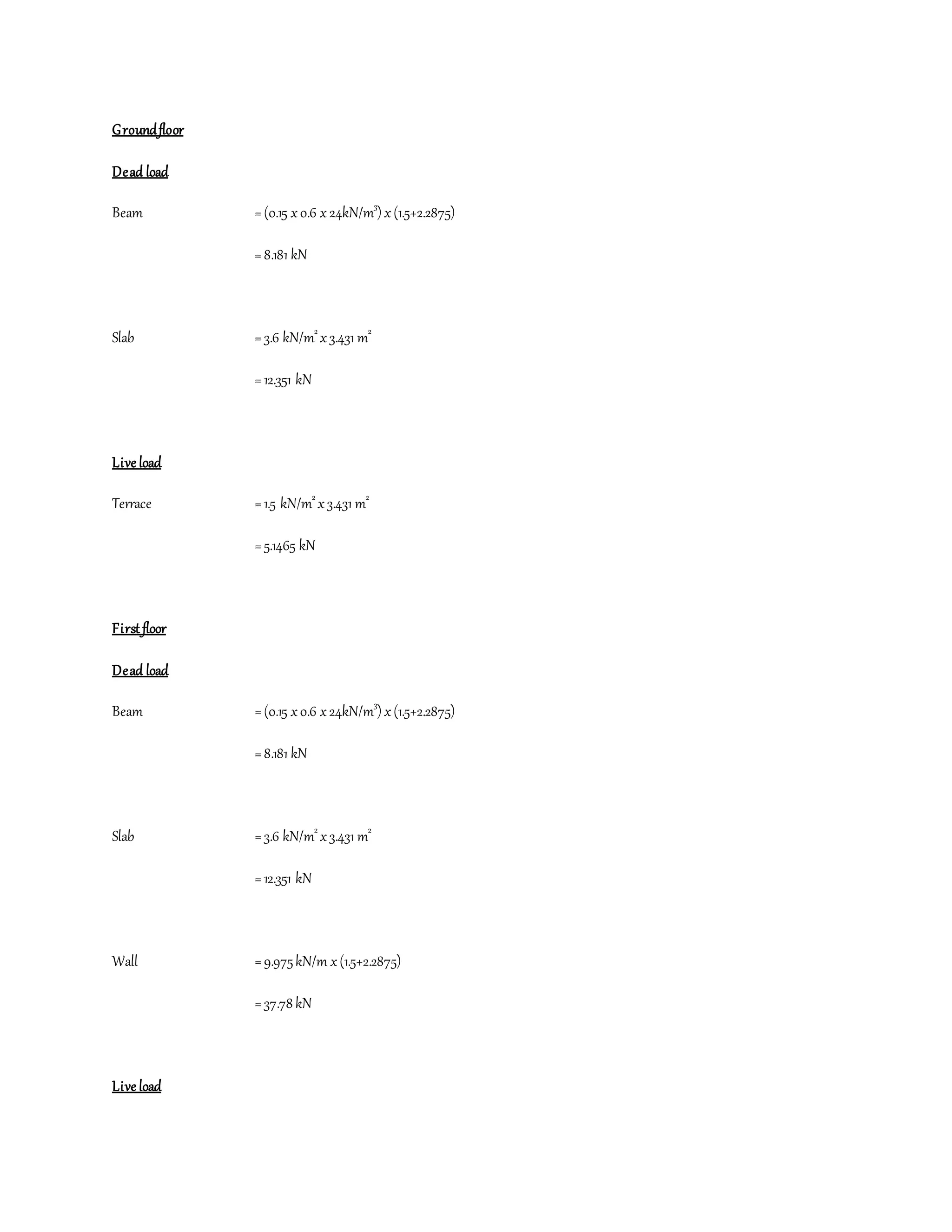 Groundfloor
Dead load
Beam =(0.15 x0.6 x 24kN/m3
) x(1.5+2.2875)
=8.181 kN
Slab =3.6 kN/m2
x3.431 m2
=12.351 kN
Live load
Terrace =1.5 kN/m2
x3.431 m2
=5.1465 kN
First floor
Dead load
Beam =(0.15 x0.6 x24kN/m3
) x(1.5+2.2875)
=8.181 kN
Slab =3.6 kN/m2
x3.431 m2
=12.351 kN
Wall =9.975kN/m x(1.5+2.2875)
=37.78 kN
Live load
 