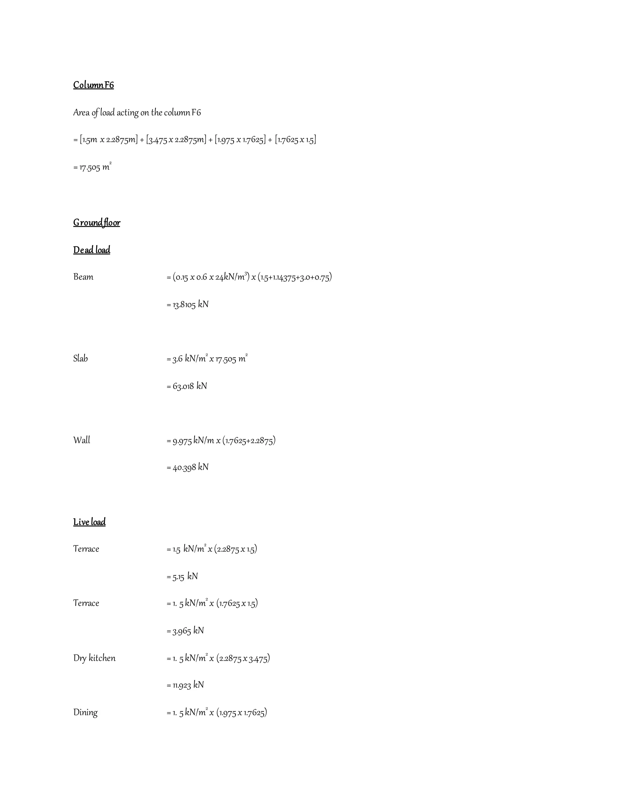 ColumnF6
Area of load acting on the columnF6
=[1.5m x 2.2875m]+[3.475x2.2875m]+[1.975 x1.7625]+ [1.7625x1.5]
=17.505 m2
Groundfloor
Dead load
Beam =(0.15 x0.6 x24kN/m3
) x(1.5+1.14375+3.0+0.75)
=13.8105 kN
Slab =3.6 kN/m2
x17.505 m2
=63.018 kN
Wall =9.975kN/m x(1.7625+2.2875)
=40.398 kN
Live load
Terrace =1.5 kN/m2
x(2.2875x1.5)
=5.15 kN
Terrace =1. 5kN/m2
x (1.7625x1.5)
=3.965 kN
Dry kitchen =1. 5kN/m2
x (2.2875x3.475)
=11.923 kN
Dining =1. 5kN/m2
x (1.975x1.7625)
 