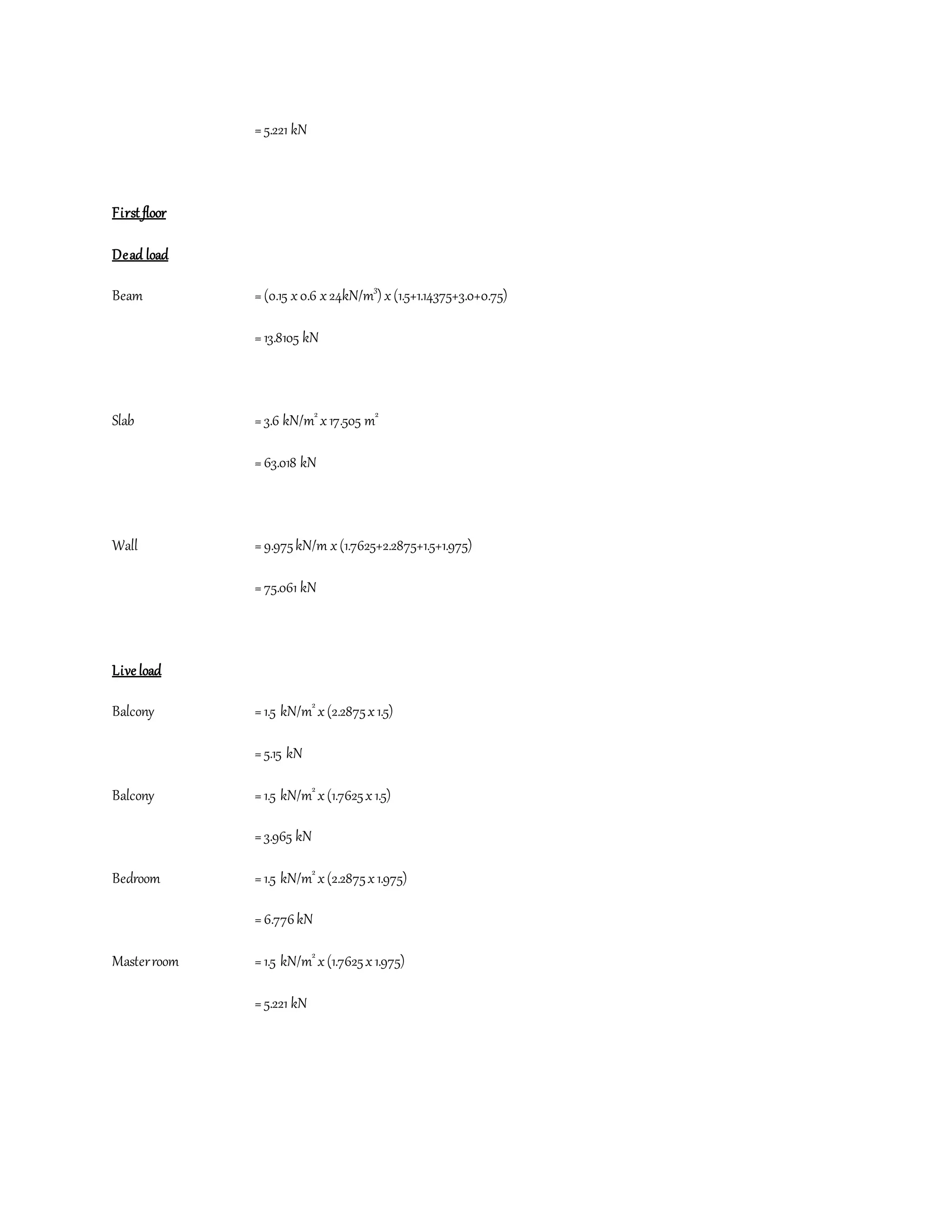 =5.221 kN
First floor
Dead load
Beam =(0.15 x0.6 x24kN/m3
) x(1.5+1.14375+3.0+0.75)
=13.8105 kN
Slab =3.6 kN/m2
x17.505 m2
=63.018 kN
Wall =9.975kN/m x(1.7625+2.2875+1.5+1.975)
=75.061 kN
Live load
Balcony =1.5 kN/m2
x(2.2875x1.5)
=5.15 kN
Balcony =1.5 kN/m2
x(1.7625x1.5)
=3.965 kN
Bedroom =1.5 kN/m2
x(2.2875x1.975)
=6.776kN
Masterroom =1.5 kN/m2
x(1.7625x1.975)
=5.221 kN
 
